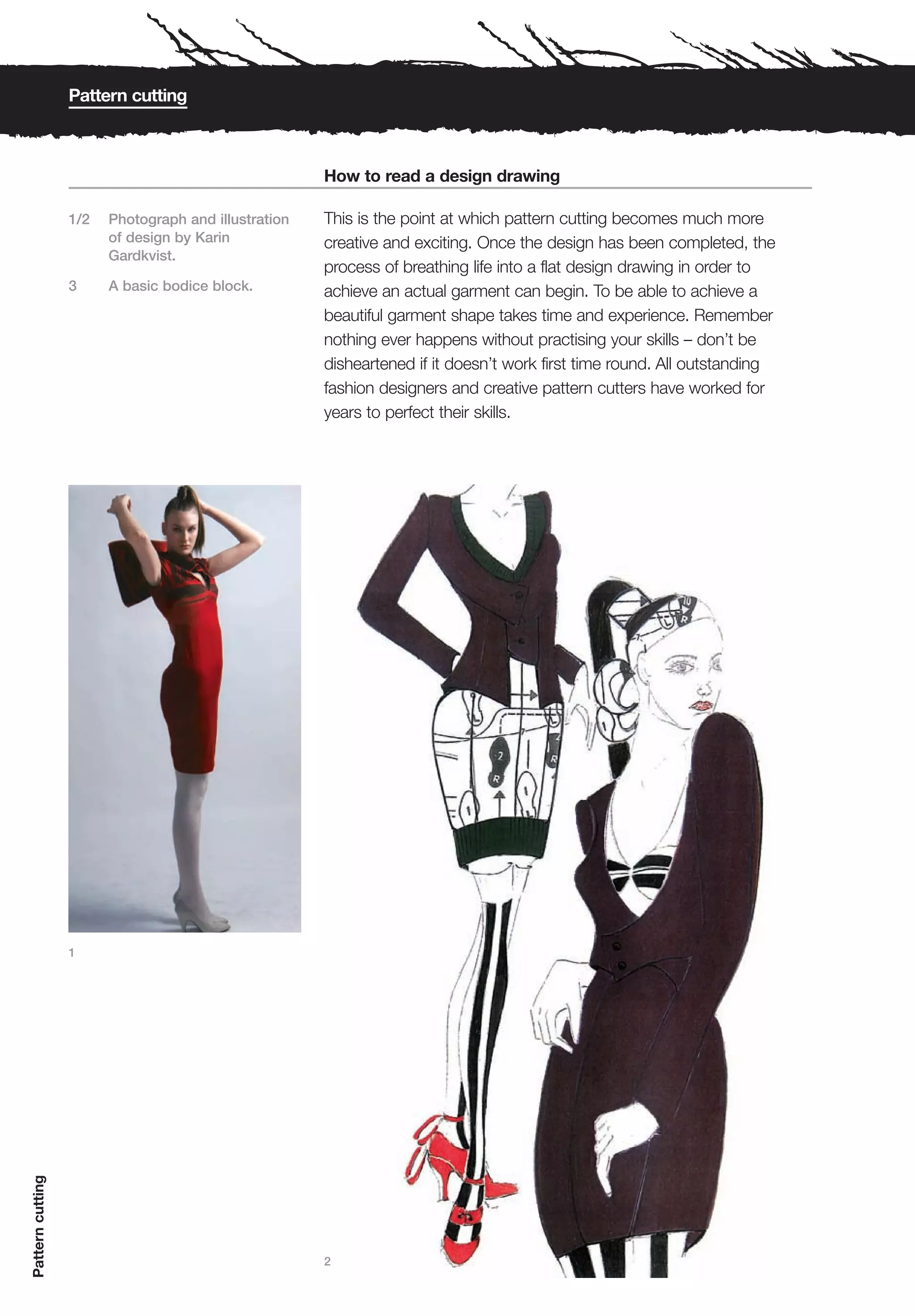 Pattern cutting



                                                      How to read a design drawing

                  1/2   Photograph and illustration   This is the point at which pattern cutting becomes much more
                        of design by Karin            creative and exciting. Once the design has been completed, the
                        Gardkvist.
                                                      process of breathing life into a flat design drawing in order to
                  3     A basic bodice block.         achieve an actual garment can begin. To be able to achieve a
                                                      beautiful garment shape takes time and experience. Remember
                                                      nothing ever happens without practising your skills – don’t be
                                                      disheartened if it doesn’t work first time round. All outstanding
                                                      fashion designers and creative pattern cutters have worked for
                                                      years to perfect their skills.




                  1
Pattern cutting




                                                      2
 