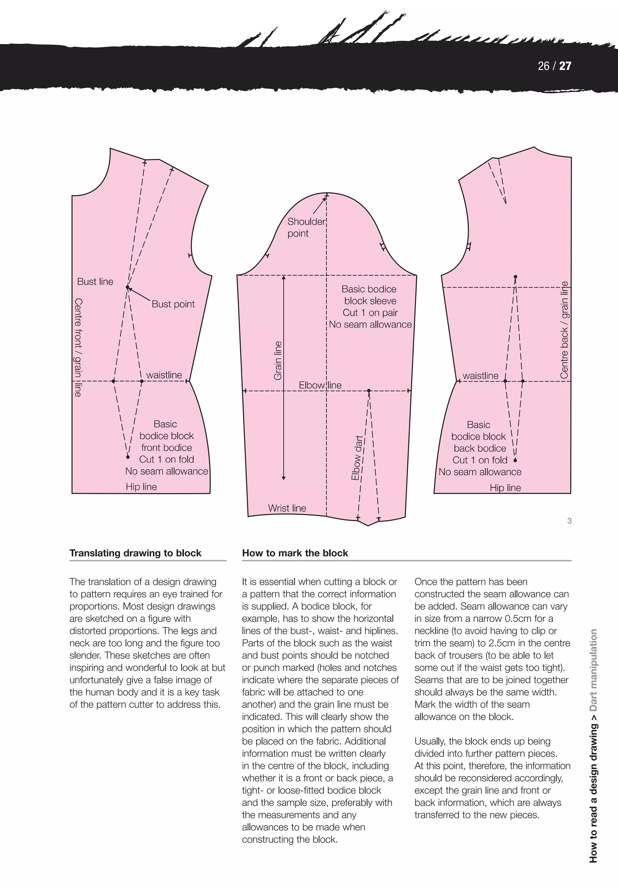 26 / 27




                                                                                                                            3



Translating drawing to block             How to mark the block

The translation of a design drawing      It is essential when cutting a block or    Once the pattern has been
to pattern requires an eye trained for   a pattern that the correct information     constructed the seam allowance can
proportions. Most design drawings        is supplied. A bodice block, for           be added. Seam allowance can vary
are sketched on a figure with            example, has to show the horizontal        in size from a narrow 0.5cm for a
distorted proportions. The legs and      lines of the bust-, waist- and hiplines.   neckline (to avoid having to clip or
                                                                                                                                How to read a design drawing > Dart manipulation




neck are too long and the figure too     Parts of the block such as the waist       trim the seam) to 2.5cm in the centre
slender. These sketches are often        and bust points should be notched          back of trousers (to be able to let
inspiring and wonderful to look at but   or punch marked (holes and notches         some out if the waist gets too tight).
unfortunately give a false image of      indicate where the separate pieces of      Seams that are to be joined together
the human body and it is a key task      fabric will be attached to one             should always be the same width.
of the pattern cutter to address this.   another) and the grain line must be        Mark the width of the seam
                                         indicated. This will clearly show the      allowance on the block.
                                         position in which the pattern should
                                         be placed on the fabric. Additional        Usually, the block ends up being
                                         information must be written clearly        divided into further pattern pieces.
                                         in the centre of the block, including      At this point, therefore, the information
                                         whether it is a front or back piece, a     should be reconsidered accordingly,
                                         tight- or loose-fitted bodice block        except the grain line and front or
                                         and the sample size, preferably with       back information, which are always
                                         the measurements and any                   transferred to the new pieces.
                                         allowances to be made when
                                         constructing the block.
 