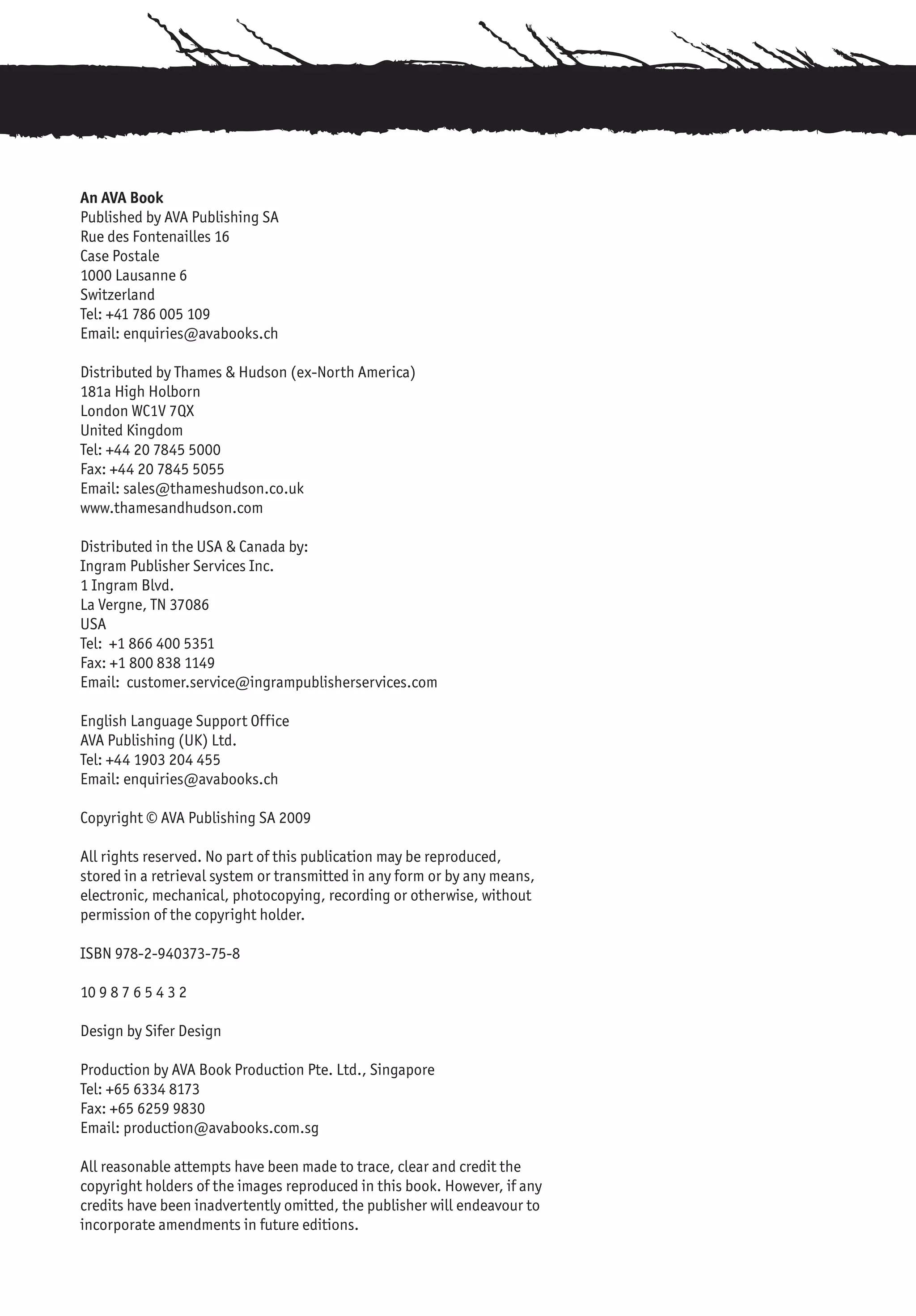 An AVA Book
Published by AVA Publishing SA
Rue des Fontenailles 16
Case Postale
1000 Lausanne 6
Switzerland
Tel: +41 786 005 109
Email: enquiries@avabooks.ch

Distributed by Thames & Hudson (ex-North America)
181a High Holborn
London WC1V 7QX
United Kingdom
Tel: +44 20 7845 5000
Fax: +44 20 7845 5055
Email: sales@thameshudson.co.uk
www.thamesandhudson.com

Distributed in the USA & Canada by:
Ingram Publisher Services Inc.
1 Ingram Blvd.
La Vergne, TN 37086
USA
Tel: +1 866 400 5351
Fax: +1 800 838 1149
Email: customer.service@ingrampublisherservices.com

English Language Support Office
AVA Publishing (UK) Ltd.
Tel: +44 1903 204 455
Email: enquiries@avabooks.ch

Copyright © AVA Publishing SA 2009

All rights reserved. No part of this publication may be reproduced,
stored in a retrieval system or transmitted in any form or by any means,
electronic, mechanical, photocopying, recording or otherwise, without
permission of the copyright holder.

ISBN 978-2-940373-75-8

10 9 8 7 6 5 4 3 2

Design by Sifer Design

Production by AVA Book Production Pte. Ltd., Singapore
Tel: +65 6334 8173
Fax: +65 6259 9830
Email: production@avabooks.com.sg

All reasonable attempts have been made to trace, clear and credit the
copyright holders of the images reproduced in this book. However, if any
credits have been inadvertently omitted, the publisher will endeavour to
incorporate amendments in future editions.
 