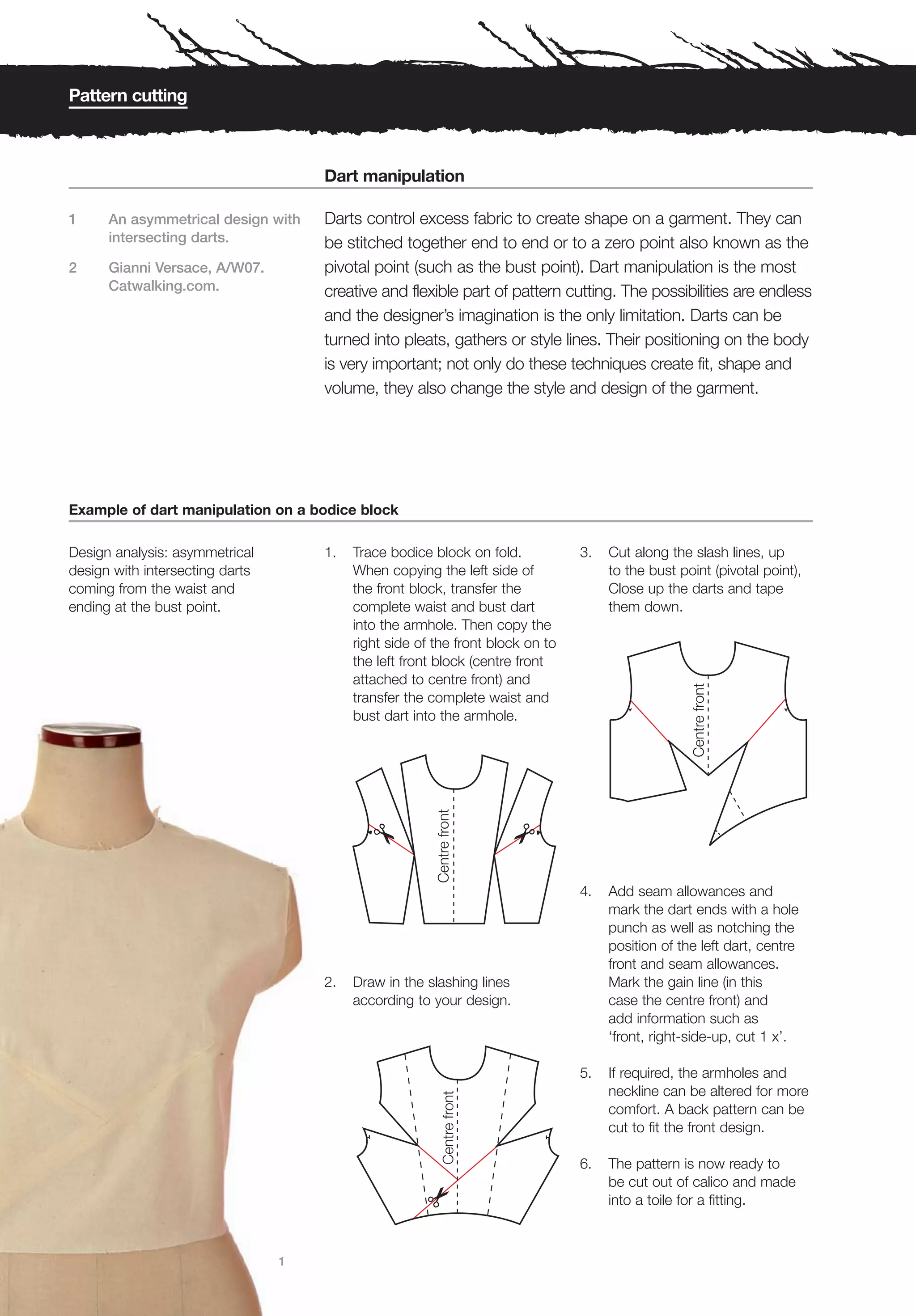 Pattern cutting



                                     Dart manipulation

1     An asymmetrical design with    Darts control excess fabric to create shape on a garment. They can
      intersecting darts.            be stitched together end to end or to a zero point also known as the
2     Gianni Versace, A/W07.         pivotal point (such as the bust point). Dart manipulation is the most
      Catwalking.com.                creative and flexible part of pattern cutting. The possibilities are endless
                                     and the designer’s imagination is the only limitation. Darts can be
                                     turned into pleats, gathers or style lines. Their positioning on the body
                                     is very important; not only do these techniques create fit, shape and
                                     volume, they also change the style and design of the garment.




Example of dart manipulation on a bodice block

Design analysis: asymmetrical        1.   Trace bodice block on fold.           3.   Cut along the slash lines, up
design with intersecting darts            When copying the left side of              to the bust point (pivotal point),
coming from the waist and                 the front block, transfer the              Close up the darts and tape
ending at the bust point.                 complete waist and bust dart               them down.
                                          into the armhole. Then copy the
                                          right side of the front block on to
                                          the left front block (centre front
                                          attached to centre front) and
                                          transfer the complete waist and
                                          bust dart into the armhole.




                                                                                4.   Add seam allowances and
                                                                                     mark the dart ends with a hole
                                                                                     punch as well as notching the
                                                                                     position of the left dart, centre
                                                                                     front and seam allowances.
                                     2.   Draw in the slashing lines                 Mark the gain line (in this
                                          according to your design.                  case the centre front) and
                                                                                     add information such as
                                                                                     ‘front, right-side-up, cut 1 x’.

                                                                                5.   If required, the armholes and
                                                                                     neckline can be altered for more
                                                                                     comfort. A back pattern can be
                                                                                     cut to fit the front design.

                                                                                6.   The pattern is now ready to
                                                                                     be cut out of calico and made
                                                                                     into a toile for a fitting.



                                 1
 