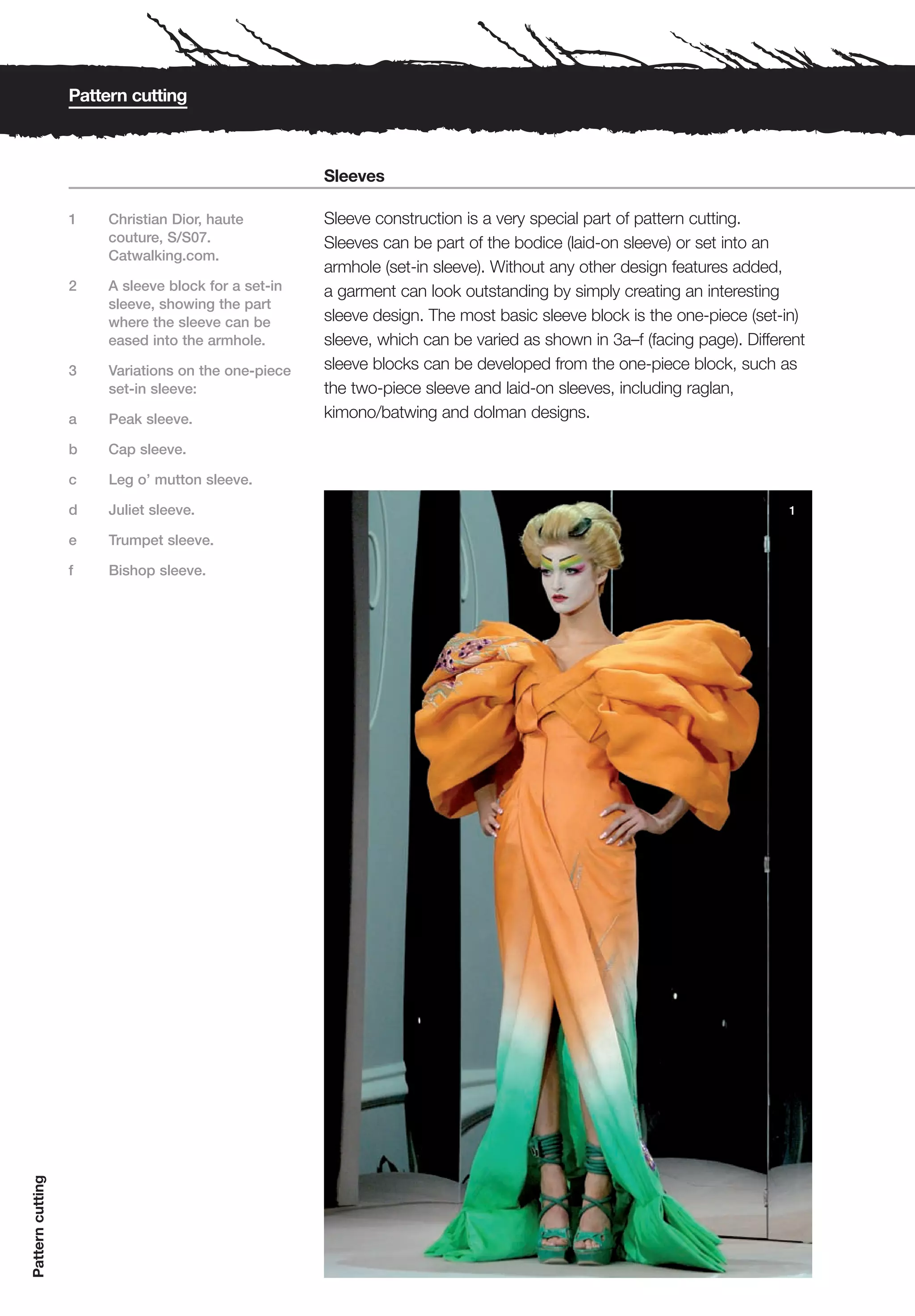 Pattern cutting



                                                     Sleeves

                  1    Christian Dior, haute         Sleeve construction is a very special part of pattern cutting.
                       couture, S/S07.               Sleeves can be part of the bodice (laid-on sleeve) or set into an
                       Catwalking.com.
                                                     armhole (set-in sleeve). Without any other design features added,
                  2    A sleeve block for a set-in   a garment can look outstanding by simply creating an interesting
                       sleeve, showing the part
                       where the sleeve can be       sleeve design. The most basic sleeve block is the one-piece (set-in)
                       eased into the armhole.       sleeve, which can be varied as shown in 3a–f (facing page). Different
                  3    Variations on the one-piece   sleeve blocks can be developed from the one-piece block, such as
                       set-in sleeve:                the two-piece sleeve and laid-on sleeves, including raglan,
                  a    Peak sleeve.                  kimono/batwing and dolman designs.

                  b    Cap sleeve.

                  c    Leg o’ mutton sleeve.

                  d    Juliet sleeve.                                                                                  1

                  e    Trumpet sleeve.

                  f    Bishop sleeve.
Pattern cutting
 