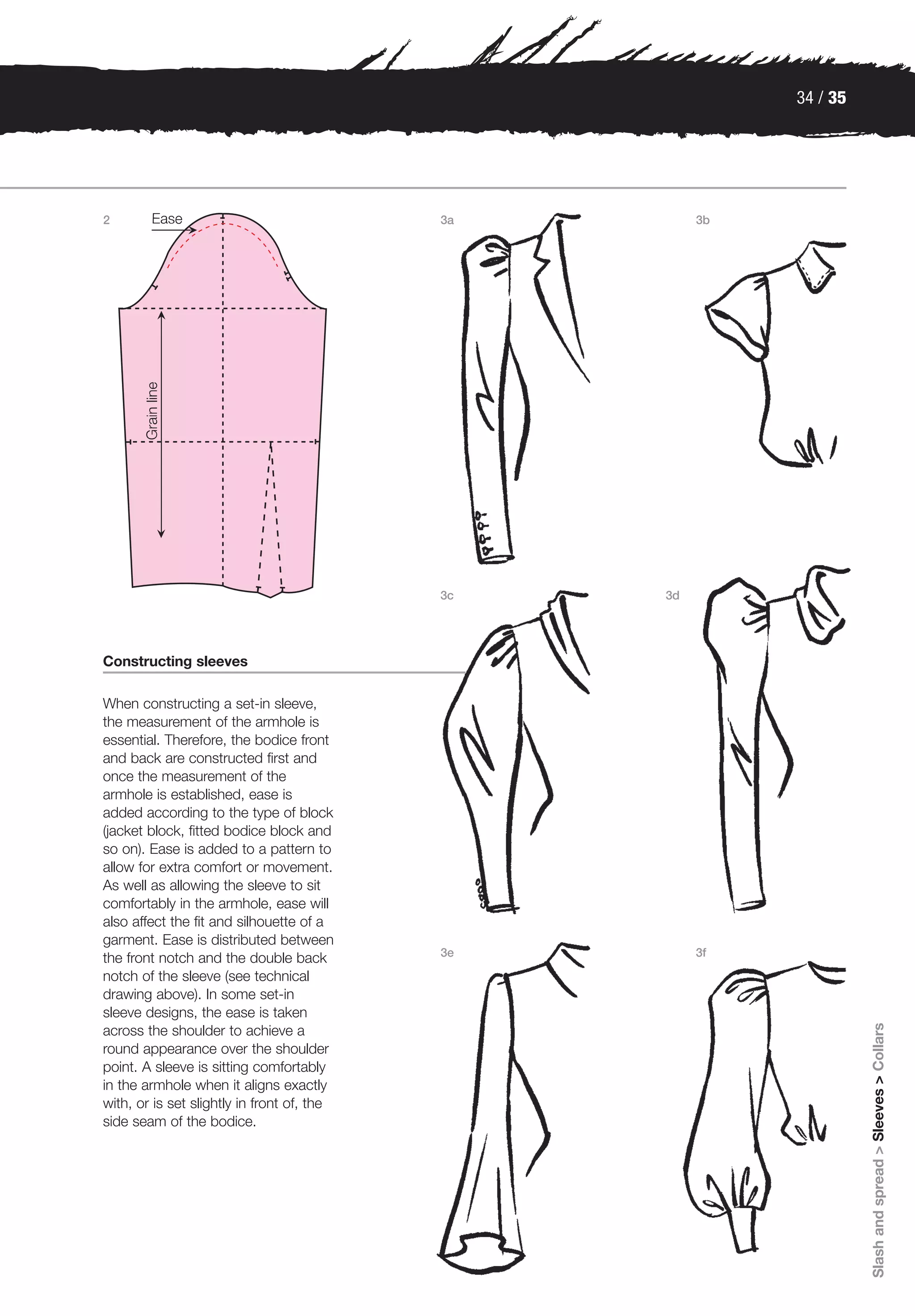 34 / 35




2                                           3a        3b




                                            3c   3d




Constructing sleeves

When constructing a set-in sleeve,
the measurement of the armhole is
essential. Therefore, the bodice front
and back are constructed first and
once the measurement of the
armhole is established, ease is
added according to the type of block
(jacket block, fitted bodice block and
so on). Ease is added to a pattern to
allow for extra comfort or movement.
As well as allowing the sleeve to sit
comfortably in the armhole, ease will
also affect the fit and silhouette of a
garment. Ease is distributed between
                                            3e        3f
the front notch and the double back
notch of the sleeve (see technical
drawing above). In some set-in
sleeve designs, the ease is taken
                                                                     Slash and spread > Sleeves > Collars




across the shoulder to achieve a
round appearance over the shoulder
point. A sleeve is sitting comfortably
in the armhole when it aligns exactly
with, or is set slightly in front of, the
side seam of the bodice.
 