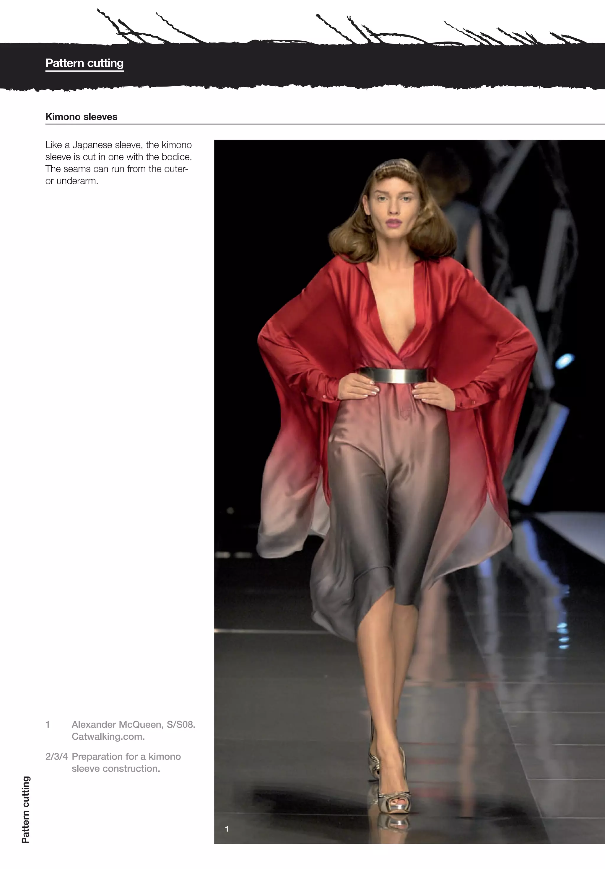 Pattern cutting



                  Kimono sleeves

                  Like a Japanese sleeve, the kimono
                  sleeve is cut in one with the bodice.
                  The seams can run from the outer-
                  or underarm.




                  1     Alexander McQueen, S/S08.
                        Catwalking.com.

                  2/3/4 Preparation for a kimono
                        sleeve construction.
Pattern cutting




                                                          1
 