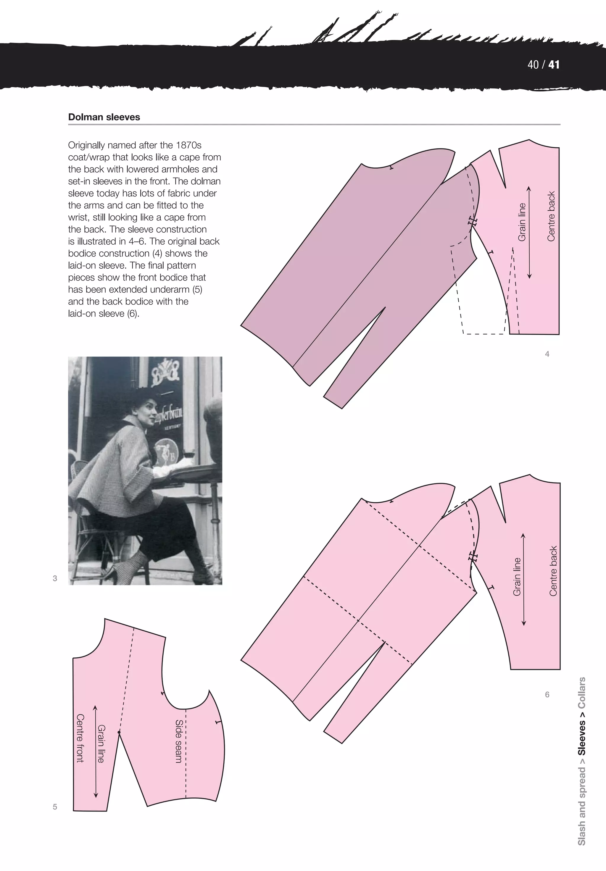 40 / 41



    Dolman sleeves

    Originally named after the 1870s
    coat/wrap that looks like a cape from
    the back with lowered armholes and
    set-in sleeves in the front. The dolman
    sleeve today has lots of fabric under
    the arms and can be fitted to the
    wrist, still looking like a cape from
    the back. The sleeve construction
    is illustrated in 4–6. The original back
    bodice construction (4) shows the
    laid-on sleeve. The final pattern
    pieces show the front bodice that
    has been extended underarm (5)
    and the back bodice with the
    laid-on sleeve (6).



                                                  4




3                                                        Slash and spread > Sleeves > Collars




                                                  6




5
 