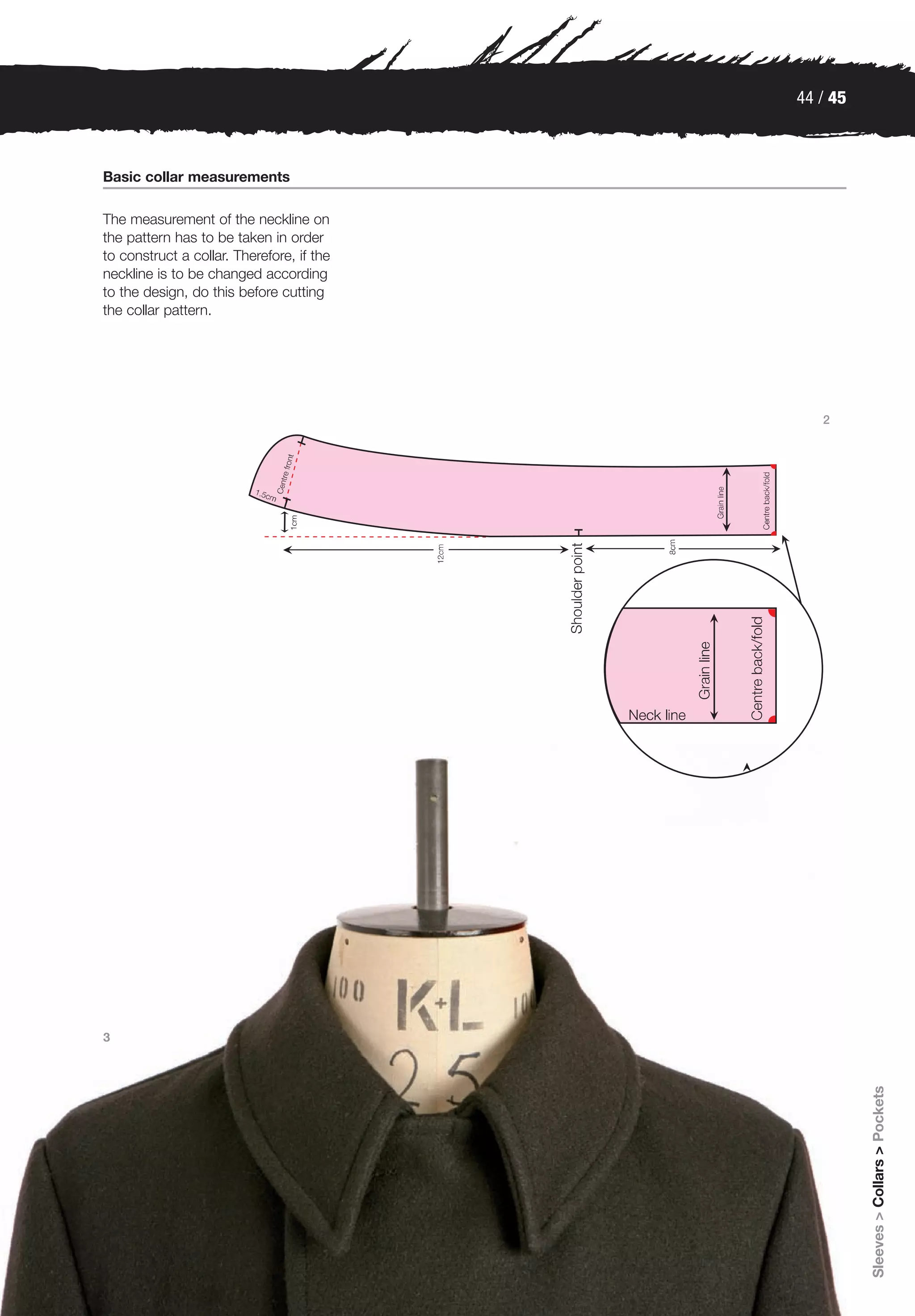 44 / 45



Basic collar measurements

The measurement of the neckline on
the pattern has to be taken in order
to construct a collar. Therefore, if the
neckline is to be changed according
to the design, do this before cutting
the collar pattern.




                                              2




3
                                                     Sleeves > Collars > Pockets
 