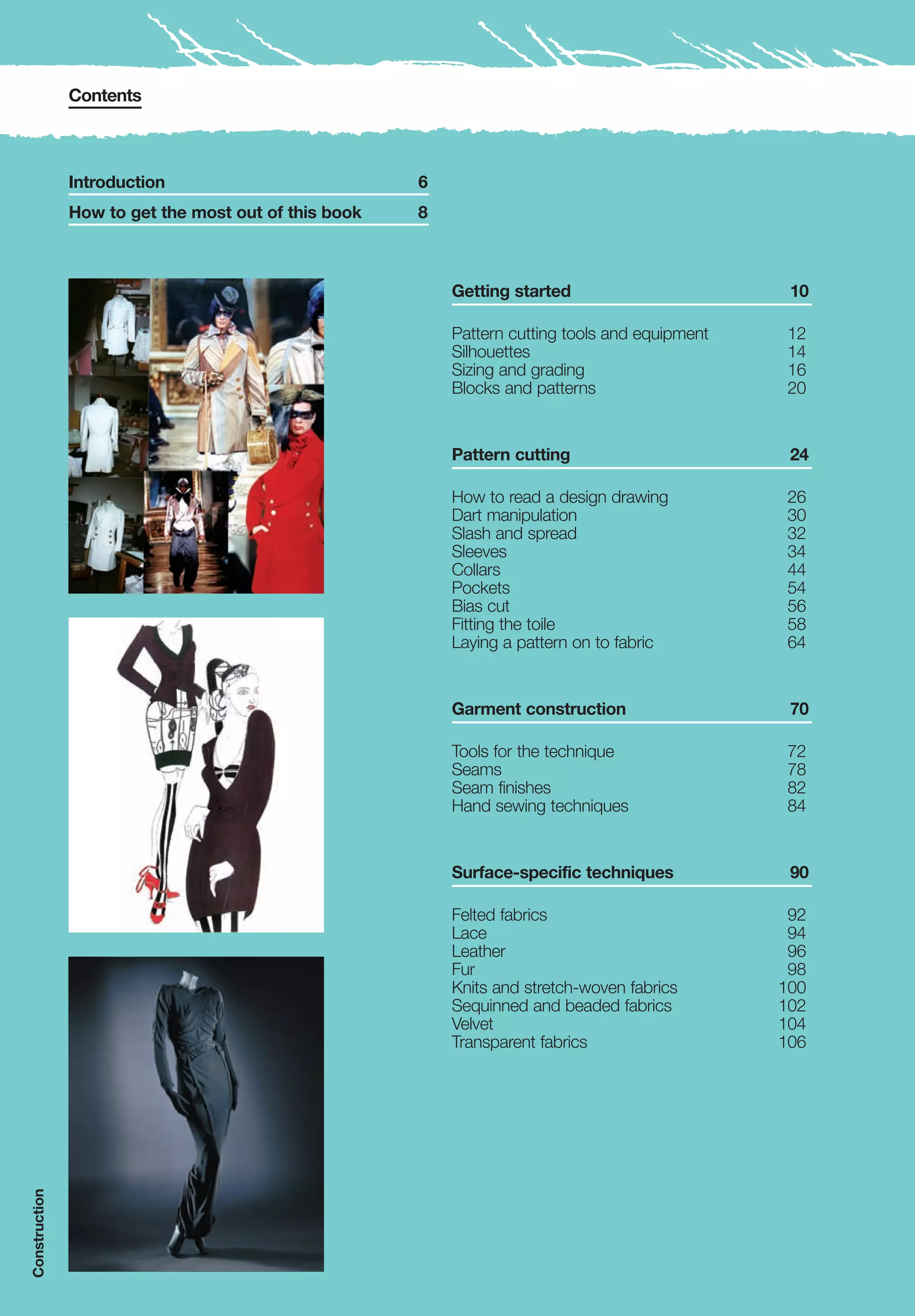 Contents



               Introduction                           6
               How to get the most out of this book   8



                                                          Getting started                        10

                                                          Pattern cutting tools and equipment   12
                                                          Silhouettes                           14
                                                          Sizing and grading                    16
                                                          Blocks and patterns                   20


                                                          Pattern cutting                        24

                                                          How to read a design drawing          26
                                                          Dart manipulation                     30
                                                          Slash and spread                      32
                                                          Sleeves                               34
                                                          Collars                               44
                                                          Pockets                               54
                                                          Bias cut                              56
                                                          Fitting the toile                     58
                                                          Laying a pattern on to fabric         64


                                                          Garment construction                   70

                                                          Tools for the technique               72
                                                          Seams                                 78
                                                          Seam finishes                         82
                                                          Hand sewing techniques                84


                                                          Surface-specific techniques            90

                                                          Felted fabrics                         92
                                                          Lace                                   94
                                                          Leather                                96
                                                          Fur                                    98
                                                          Knits and stretch-woven fabrics       100
                                                          Sequinned and beaded fabrics          102
                                                          Velvet                                104
                                                          Transparent fabrics                   106
Construction
 