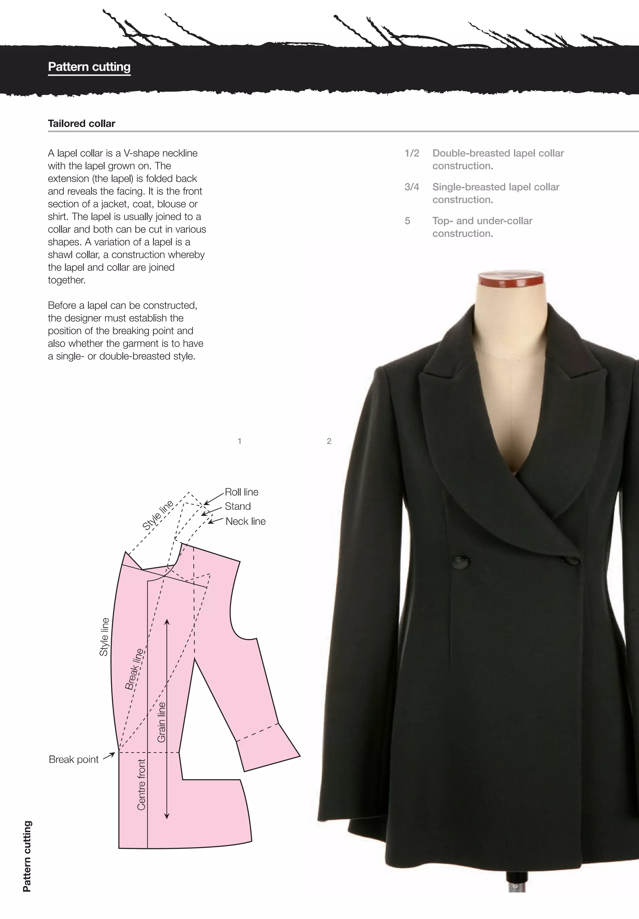 Pattern cutting



                  Tailored collar

                  A lapel collar is a V-shape neckline              1/2   Double-breasted lapel collar
                  with the lapel grown on. The                            construction.
                  extension (the lapel) is folded back
                  and reveals the facing. It is the front           3/4   Single-breasted lapel collar
                  section of a jacket, coat, blouse or                    construction.
                  shirt. The lapel is usually joined to a           5     Top- and under-collar
                  collar and both can be cut in various                   construction.
                  shapes. A variation of a lapel is a
                  shawl collar, a construction whereby
                  the lapel and collar are joined
                  together.

                  Before a lapel can be constructed,
                  the designer must establish the
                  position of the breaking point and
                  also whether the garment is to have
                  a single- or double-breasted style.




                                                            1   2
Pattern cutting
 
