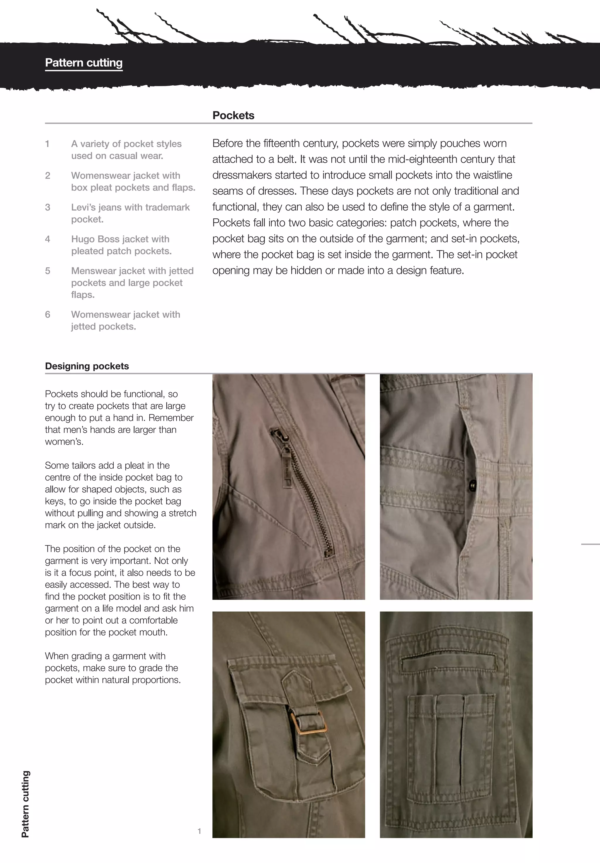 Pattern cutting



                                                                 Pockets

                  1     A variety of pocket styles               Before the fifteenth century, pockets were simply pouches worn
                        used on casual wear.                     attached to a belt. It was not until the mid-eighteenth century that
                  2     Womenswear jacket with                   dressmakers started to introduce small pockets into the waistline
                        box pleat pockets and flaps.             seams of dresses. These days pockets are not only traditional and
                  3     Levi’s jeans with trademark              functional, they can also be used to define the style of a garment.
                        pocket.                                  Pockets fall into two basic categories: patch pockets, where the
                  4     Hugo Boss jacket with                    pocket bag sits on the outside of the garment; and set-in pockets,
                        pleated patch pockets.                   where the pocket bag is set inside the garment. The set-in pocket
                  5     Menswear jacket with jetted              opening may be hidden or made into a design feature.
                        pockets and large pocket
                        flaps.

                  6     Womenswear jacket with
                        jetted pockets.



                  Designing pockets

                  Pockets should be functional, so
                  try to create pockets that are large
                  enough to put a hand in. Remember
                  that men’s hands are larger than
                  women’s.

                  Some tailors add a pleat in the
                  centre of the inside pocket bag to
                  allow for shaped objects, such as
                  keys, to go inside the pocket bag
                  without pulling and showing a stretch
                  mark on the jacket outside.

                  The position of the pocket on the
                  garment is very important. Not only
                  is it a focus point, it also needs to be
                  easily accessed. The best way to
                  find the pocket position is to fit the
                  garment on a life model and ask him
                  or her to point out a comfortable
                  position for the pocket mouth.

                  When grading a garment with
                  pockets, make sure to grade the
                  pocket within natural proportions.
Pattern cutting




                                                             1
 