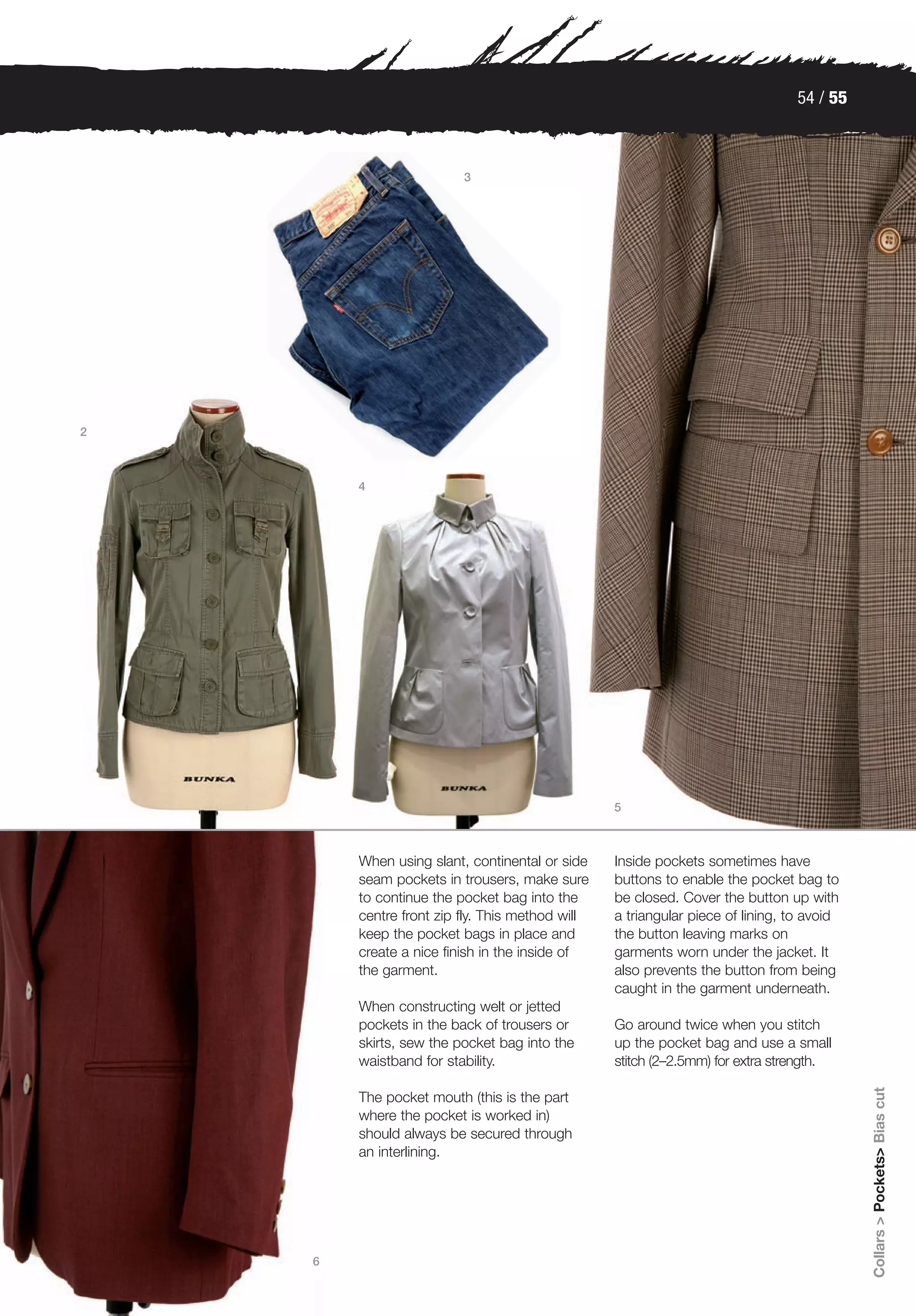 54 / 55



                         3




2



        4




                                                 5



        When using slant, continental or side    Inside pockets sometimes have
        seam pockets in trousers, make sure      buttons to enable the pocket bag to
        to continue the pocket bag into the      be closed. Cover the button up with
        centre front zip fly. This method will   a triangular piece of lining, to avoid
        keep the pocket bags in place and        the button leaving marks on
        create a nice finish in the inside of    garments worn under the jacket. It
        the garment.                             also prevents the button from being
                                                 caught in the garment underneath.
        When constructing welt or jetted
        pockets in the back of trousers or       Go around twice when you stitch
        skirts, sew the pocket bag into the      up the pocket bag and use a small
        waistband for stability.                 stitch (2–2.5mm) for extra strength.
                                                                                          Collars > Pockets> Bias cut




        The pocket mouth (this is the part
        where the pocket is worked in)
        should always be secured through
        an interlining.




    6
 