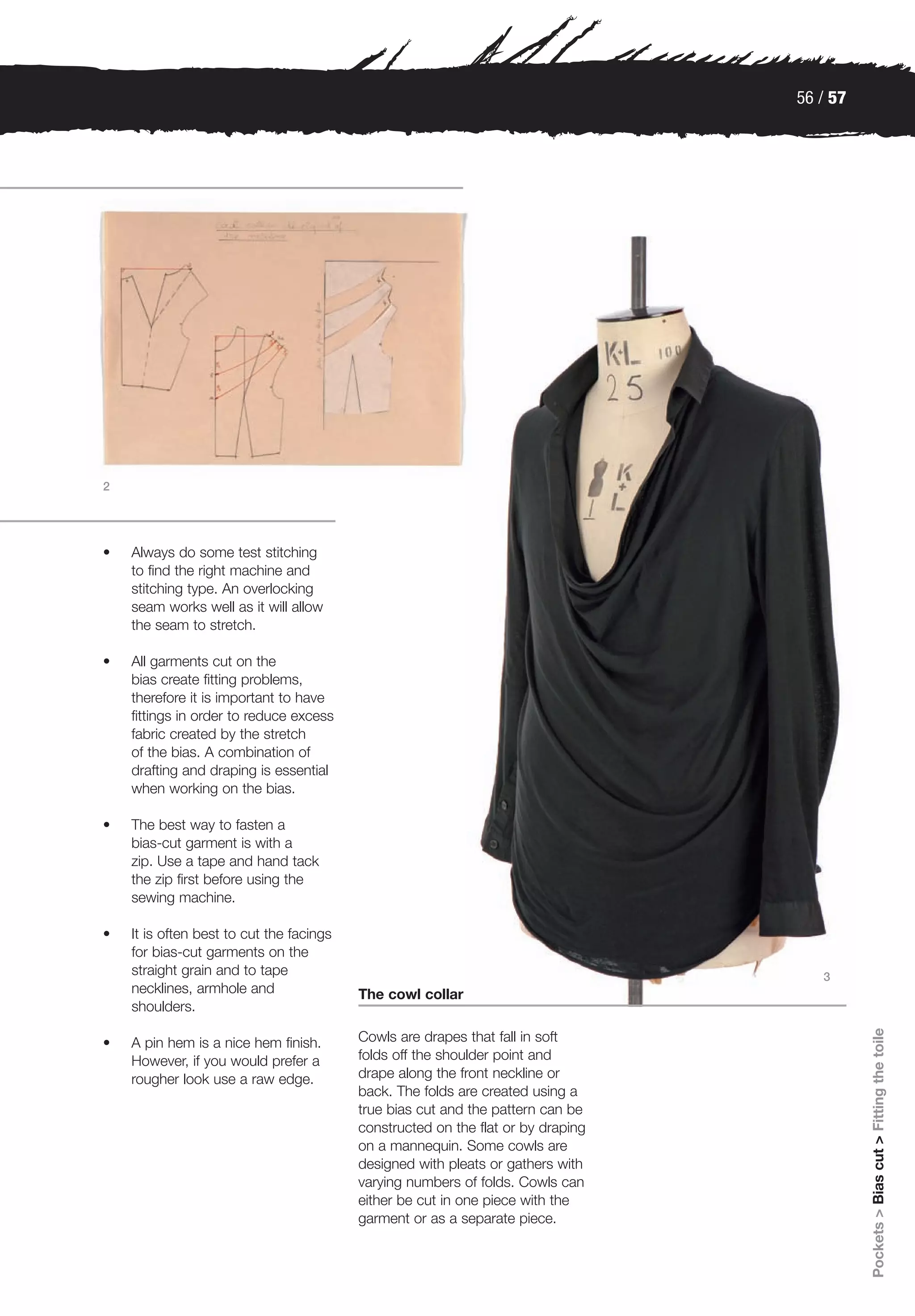 56 / 57




2




•   Always do some test stitching
    to find the right machine and
    stitching type. An overlocking
    seam works well as it will allow
    the seam to stretch.

•   All garments cut on the
    bias create fitting problems,
    therefore it is important to have
    fittings in order to reduce excess
    fabric created by the stretch
    of the bias. A combination of
    drafting and draping is essential
    when working on the bias.

•   The best way to fasten a
    bias-cut garment is with a
    zip. Use a tape and hand tack
    the zip first before using the
    sewing machine.

•   It is often best to cut the facings
    for bias-cut garments on the
    straight grain and to tape                                                       3
    necklines, armhole and                The cowl collar
    shoulders.
                                                                                            Pockets > Bias cut > Fitting the toile




•   A pin hem is a nice hem finish.       Cowls are drapes that fall in soft
    However, if you would prefer a        folds off the shoulder point and
    rougher look use a raw edge.          drape along the front neckline or
                                          back. The folds are created using a
                                          true bias cut and the pattern can be
                                          constructed on the flat or by draping
                                          on a mannequin. Some cowls are
                                          designed with pleats or gathers with
                                          varying numbers of folds. Cowls can
                                          either be cut in one piece with the
                                          garment or as a separate piece.
 