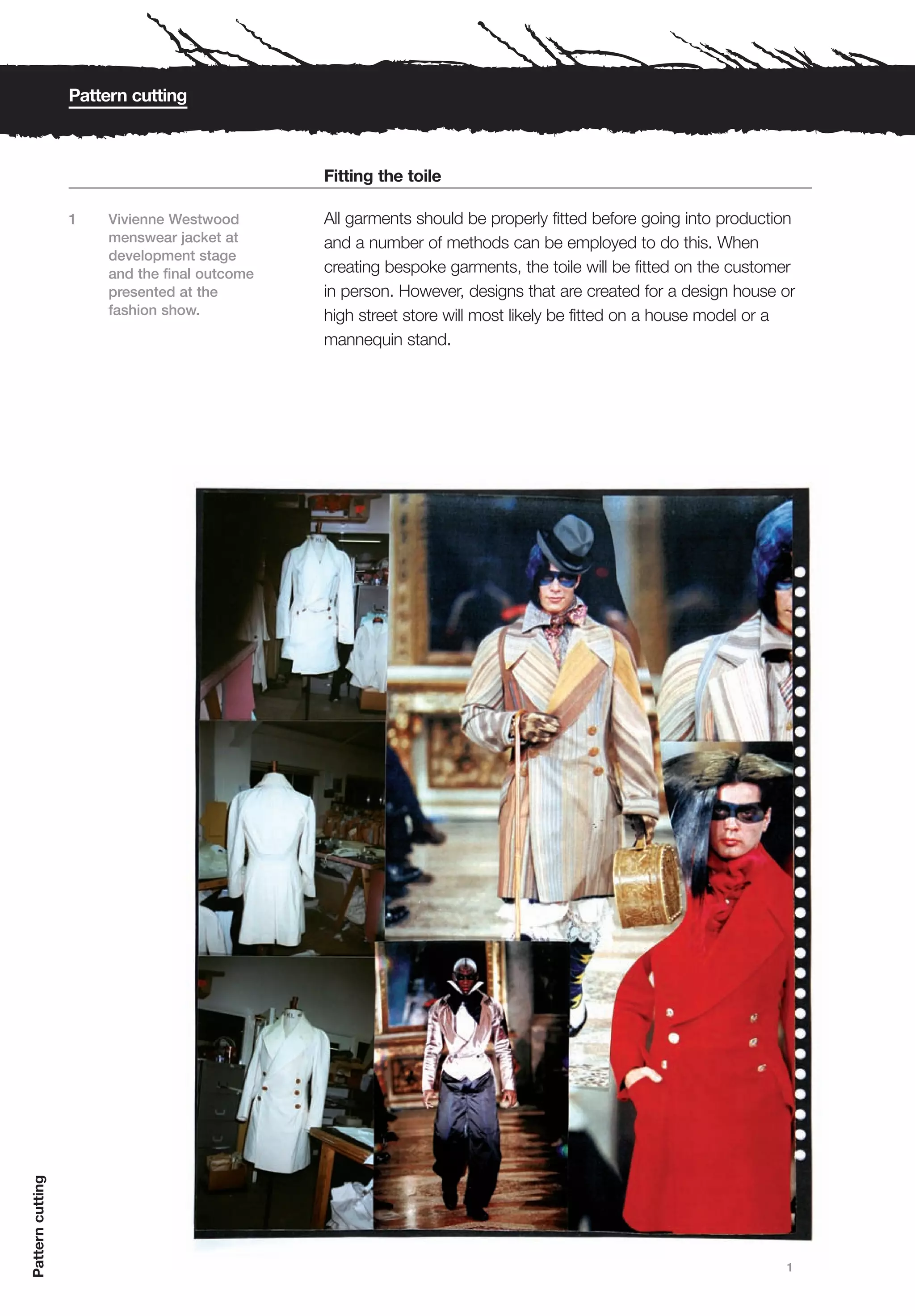 Pattern cutting



                                               Fitting the toile

                  1    Vivienne Westwood       All garments should be properly fitted before going into production
                       menswear jacket at      and a number of methods can be employed to do this. When
                       development stage
                       and the final outcome   creating bespoke garments, the toile will be fitted on the customer
                       presented at the        in person. However, designs that are created for a design house or
                       fashion show.           high street store will most likely be fitted on a house model or a
                                               mannequin stand.
Pattern cutting




                                                                                                                1
 