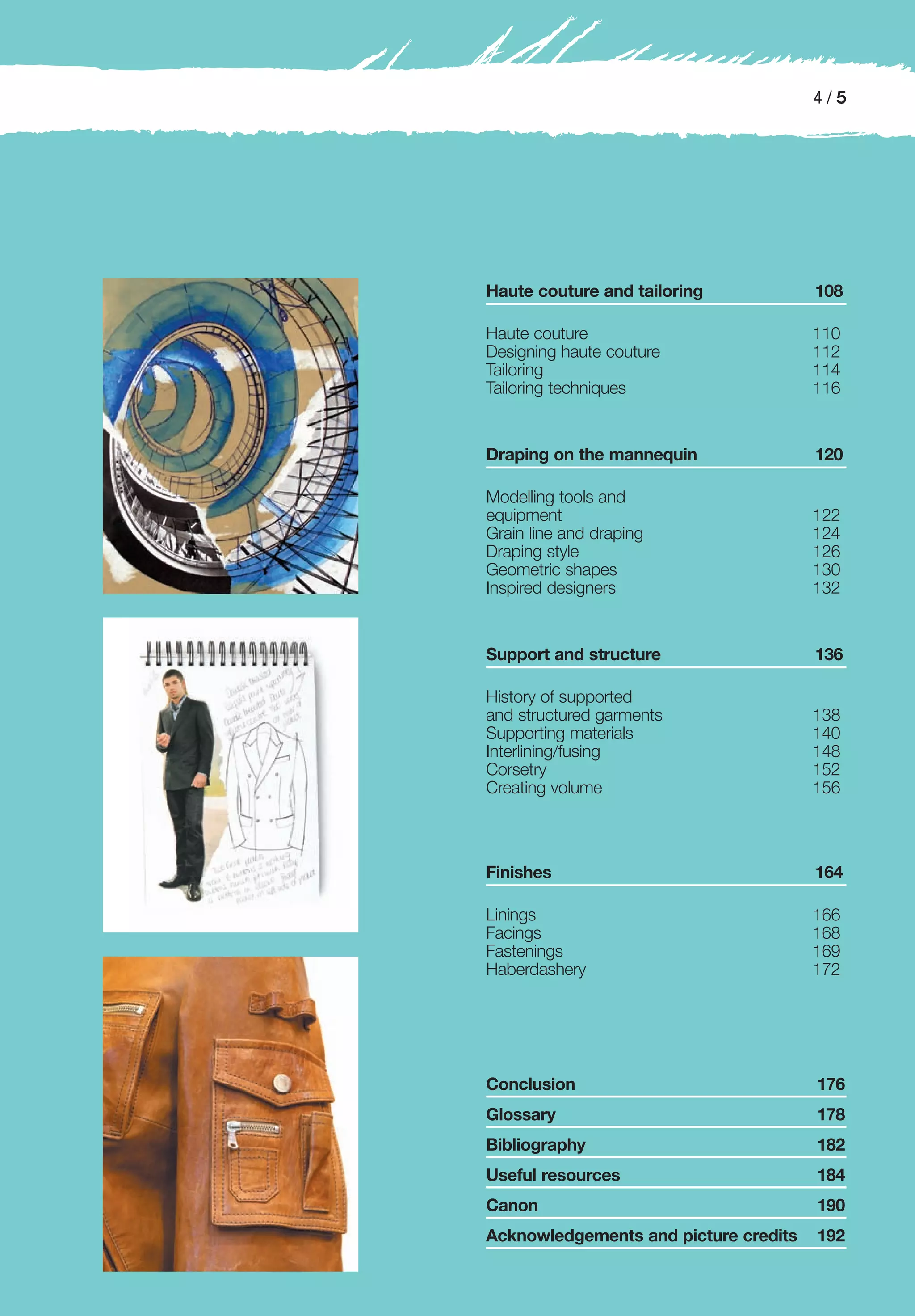 4/5




Haute couture and tailoring            108

Haute couture                          110
Designing haute couture                112
Tailoring                              114
Tailoring techniques                   116


Draping on the mannequin               120

Modelling tools and
equipment                              122
Grain line and draping                 124
Draping style                          126
Geometric shapes                       130
Inspired designers                     132


Support and structure                  136

History of supported
and structured garments                138
Supporting materials                   140
Interlining/fusing                     148
Corsetry                               152
Creating volume                        156



Finishes                               164

Linings                                166
Facings                                168
Fastenings                             169
Haberdashery                           172




Conclusion                             176
Glossary                               178
Bibliography                           182
Useful resources                       184
Canon                                  190
Acknowledgements and picture credits   192
 