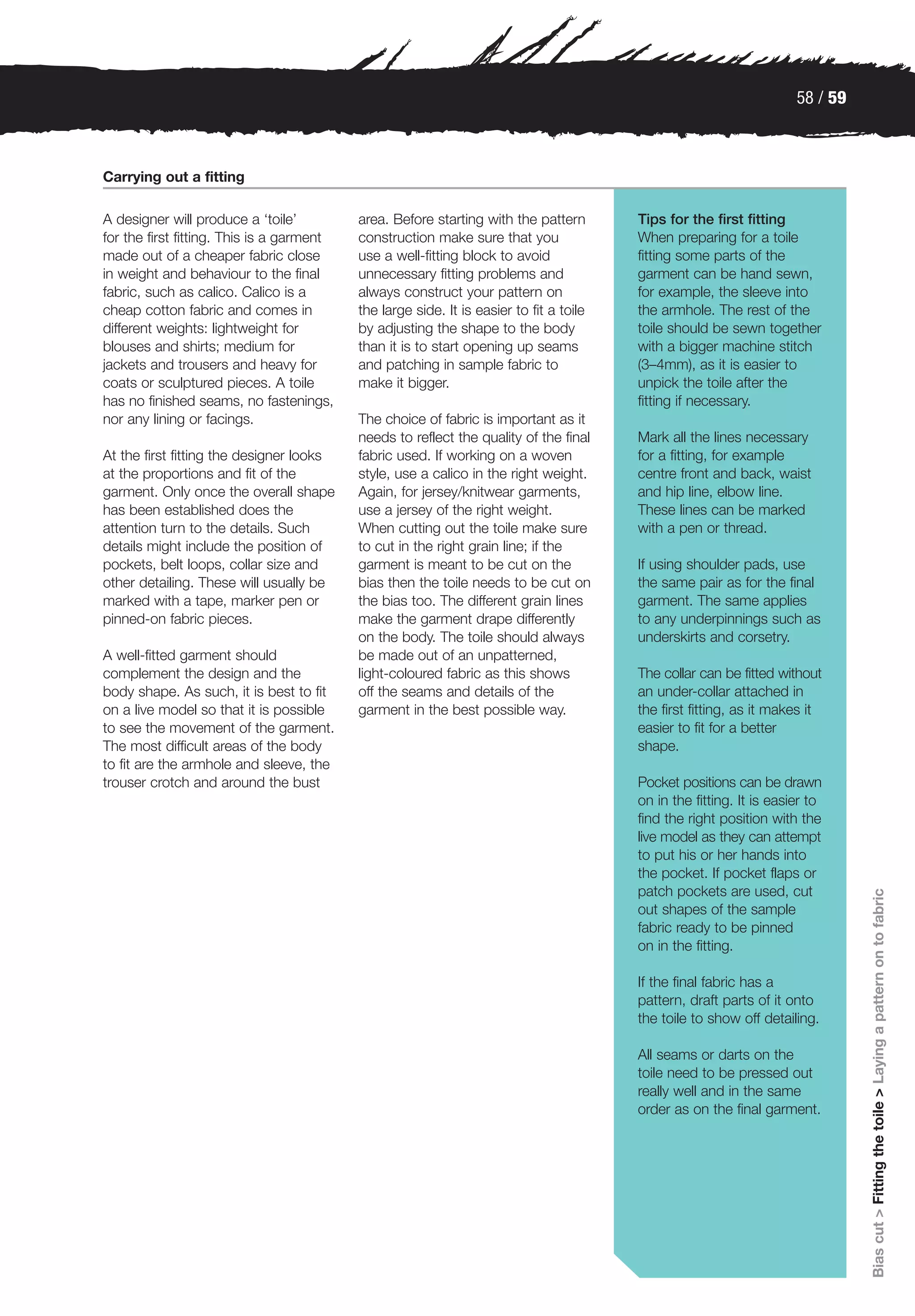 58 / 59



Carrying out a fitting

A designer will produce a ‘toile’          area. Before starting with the pattern        Tips for the first fitting
for the first fitting. This is a garment   construction make sure that you               When preparing for a toile
made out of a cheaper fabric close         use a well-fitting block to avoid             fitting some parts of the
in weight and behaviour to the final       unnecessary fitting problems and              garment can be hand sewn,
fabric, such as calico. Calico is a        always construct your pattern on              for example, the sleeve into
cheap cotton fabric and comes in           the large side. It is easier to fit a toile   the armhole. The rest of the
different weights: lightweight for         by adjusting the shape to the body            toile should be sewn together
blouses and shirts; medium for             than it is to start opening up seams          with a bigger machine stitch
jackets and trousers and heavy for         and patching in sample fabric to              (3–4mm), as it is easier to
coats or sculptured pieces. A toile        make it bigger.                               unpick the toile after the
has no finished seams, no fastenings,                                                    fitting if necessary.
nor any lining or facings.                 The choice of fabric is important as it
                                           needs to reflect the quality of the final     Mark all the lines necessary
At the first fitting the designer looks    fabric used. If working on a woven            for a fitting, for example
at the proportions and fit of the          style, use a calico in the right weight.      centre front and back, waist
garment. Only once the overall shape       Again, for jersey/knitwear garments,          and hip line, elbow line.
has been established does the              use a jersey of the right weight.             These lines can be marked
attention turn to the details. Such        When cutting out the toile make sure          with a pen or thread.
details might include the position of      to cut in the right grain line; if the
pockets, belt loops, collar size and       garment is meant to be cut on the             If using shoulder pads, use
other detailing. These will usually be     bias then the toile needs to be cut on        the same pair as for the final
marked with a tape, marker pen or          the bias too. The different grain lines       garment. The same applies
pinned-on fabric pieces.                   make the garment drape differently            to any underpinnings such as
                                           on the body. The toile should always          underskirts and corsetry.
A well-fitted garment should               be made out of an unpatterned,
complement the design and the              light-coloured fabric as this shows           The collar can be fitted without
body shape. As such, it is best to fit     off the seams and details of the              an under-collar attached in
on a live model so that it is possible     garment in the best possible way.             the first fitting, as it makes it
to see the movement of the garment.                                                      easier to fit for a better
The most difficult areas of the body                                                     shape.
to fit are the armhole and sleeve, the
trouser crotch and around the bust                                                       Pocket positions can be drawn
                                                                                         on in the fitting. It is easier to
                                                                                         find the right position with the
                                                                                         live model as they can attempt
                                                                                         to put his or her hands into
                                                                                         the pocket. If pocket flaps or
                                                                                         patch pockets are used, cut
                                                                                                                                Bias cut > Fitting the toile > Laying a pattern on to fabric

                                                                                         out shapes of the sample
                                                                                         fabric ready to be pinned
                                                                                         on in the fitting.

                                                                                         If the final fabric has a
                                                                                         pattern, draft parts of it onto
                                                                                         the toile to show off detailing.

                                                                                         All seams or darts on the
                                                                                         toile need to be pressed out
                                                                                         really well and in the same
                                                                                         order as on the final garment.
 