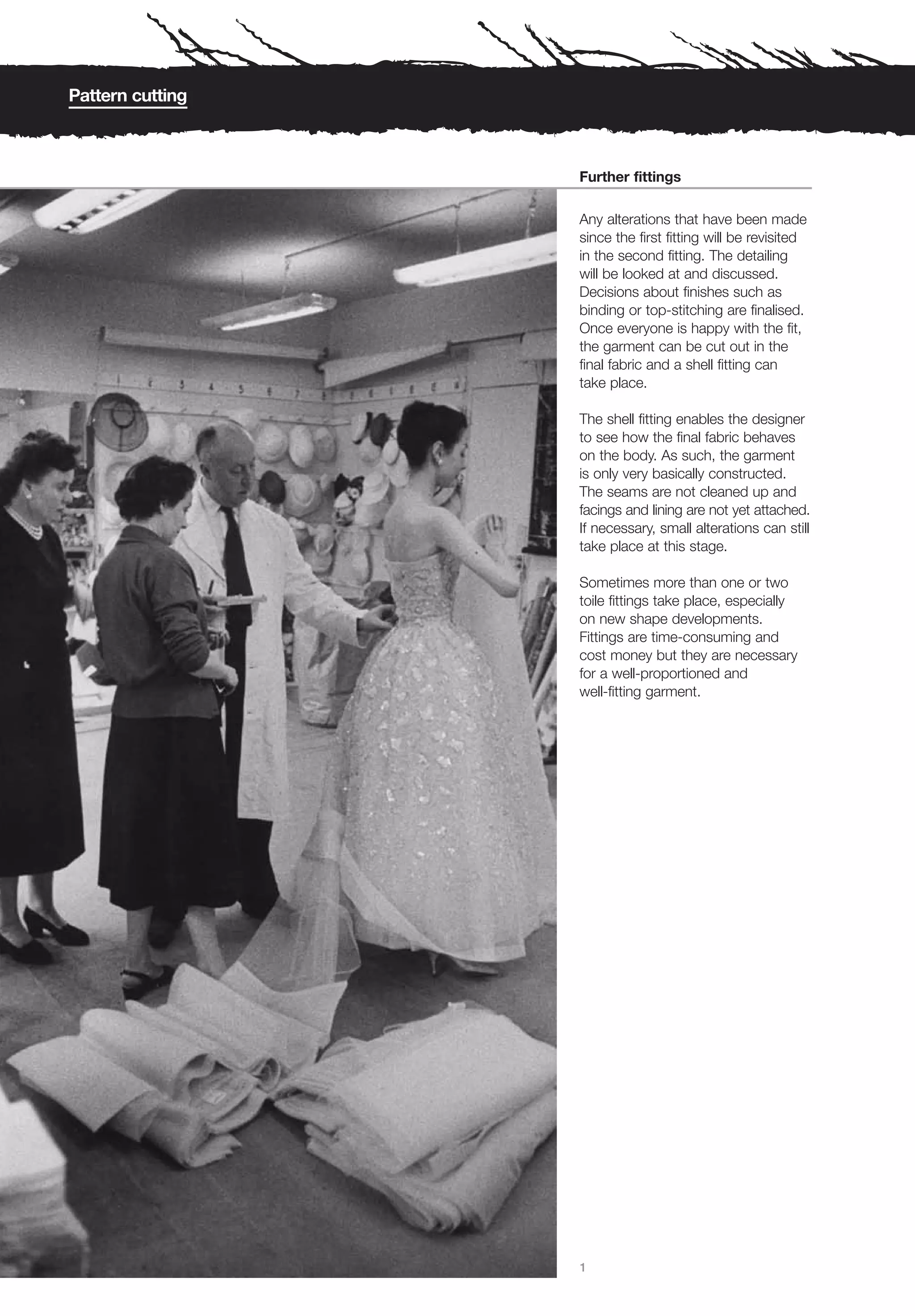 Pattern cutting



                  Further fittings

                  Any alterations that have been made
                  since the first fitting will be revisited
                  in the second fitting. The detailing
                  will be looked at and discussed.
                  Decisions about finishes such as
                  binding or top-stitching are finalised.
                  Once everyone is happy with the fit,
                  the garment can be cut out in the
                  final fabric and a shell fitting can
                  take place.

                  The shell fitting enables the designer
                  to see how the final fabric behaves
                  on the body. As such, the garment
                  is only very basically constructed.
                  The seams are not cleaned up and
                  facings and lining are not yet attached.
                  If necessary, small alterations can still
                  take place at this stage.

                  Sometimes more than one or two
                  toile fittings take place, especially
                  on new shape developments.
                  Fittings are time-consuming and
                  cost money but they are necessary
                  for a well-proportioned and
                  well-fitting garment.




                  1
 