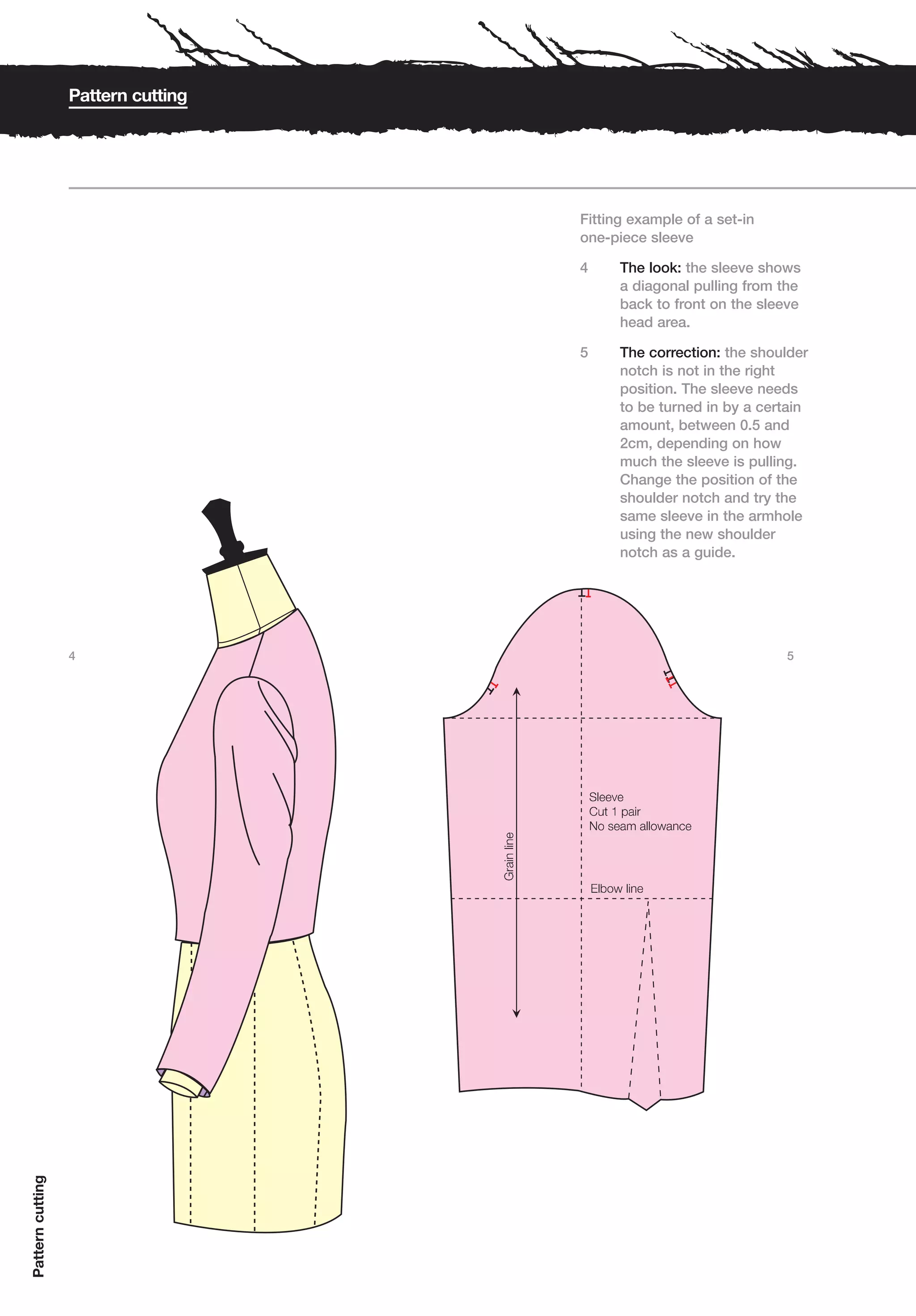 Pattern cutting




                                    Fitting example of a set-in
                                    one-piece sleeve

                                    4     The look: the sleeve shows
                                          a diagonal pulling from the
                                          back to front on the sleeve
                                          head area.

                                    5     The correction: the shoulder
                                          notch is not in the right
                                          position. The sleeve needs
                                          to be turned in by a certain
                                          amount, between 0.5 and
                                          2cm, depending on how
                                          much the sleeve is pulling.
                                          Change the position of the
                                          shoulder notch and try the
                                          same sleeve in the armhole
                                          using the new shoulder
                                          notch as a guide.




                  4                                               5
Pattern cutting
 