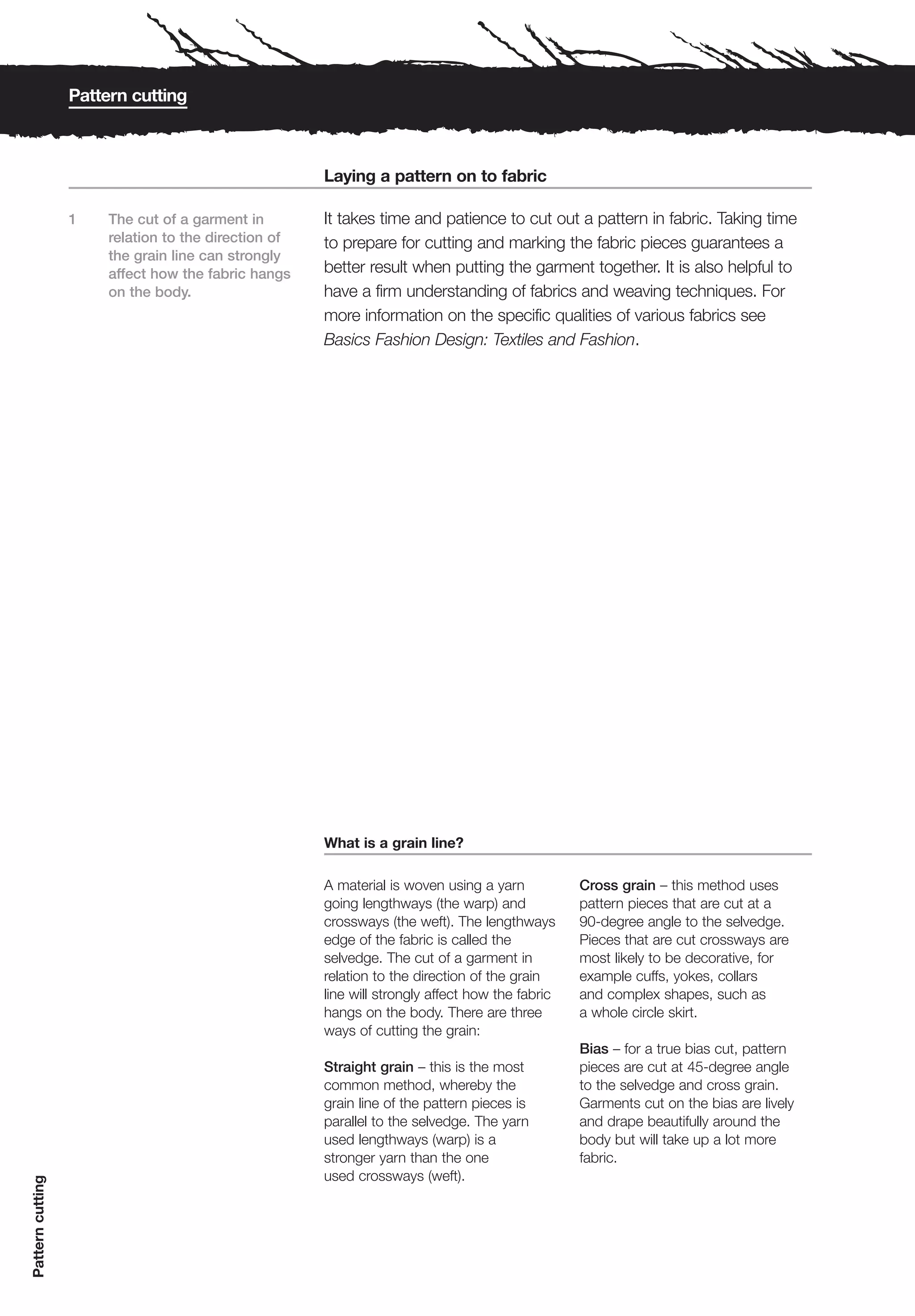Pattern cutting



                                                      Laying a pattern on to fabric

                  1    The cut of a garment in        It takes time and patience to cut out a pattern in fabric. Taking time
                       relation to the direction of   to prepare for cutting and marking the fabric pieces guarantees a
                       the grain line can strongly
                       affect how the fabric hangs    better result when putting the garment together. It is also helpful to
                       on the body.                   have a firm understanding of fabrics and weaving techniques. For
                                                      more information on the specific qualities of various fabrics see
                                                      Basics Fashion Design: Textiles and Fashion.




                                                      What is a grain line?

                                                      A material is woven using a yarn           Cross grain – this method uses
                                                      going lengthways (the warp) and            pattern pieces that are cut at a
                                                      crossways (the weft). The lengthways       90-degree angle to the selvedge.
                                                      edge of the fabric is called the           Pieces that are cut crossways are
                                                      selvedge. The cut of a garment in          most likely to be decorative, for
                                                      relation to the direction of the grain     example cuffs, yokes, collars
                                                      line will strongly affect how the fabric   and complex shapes, such as
                                                      hangs on the body. There are three         a whole circle skirt.
                                                      ways of cutting the grain:
                                                                                                 Bias – for a true bias cut, pattern
                                                      Straight grain – this is the most          pieces are cut at 45-degree angle
                                                      common method, whereby the                 to the selvedge and cross grain.
                                                      grain line of the pattern pieces is        Garments cut on the bias are lively
                                                      parallel to the selvedge. The yarn         and drape beautifully around the
                                                      used lengthways (warp) is a                body but will take up a lot more
                                                      stronger yarn than the one                 fabric.
                                                      used crossways (weft).
Pattern cutting
 