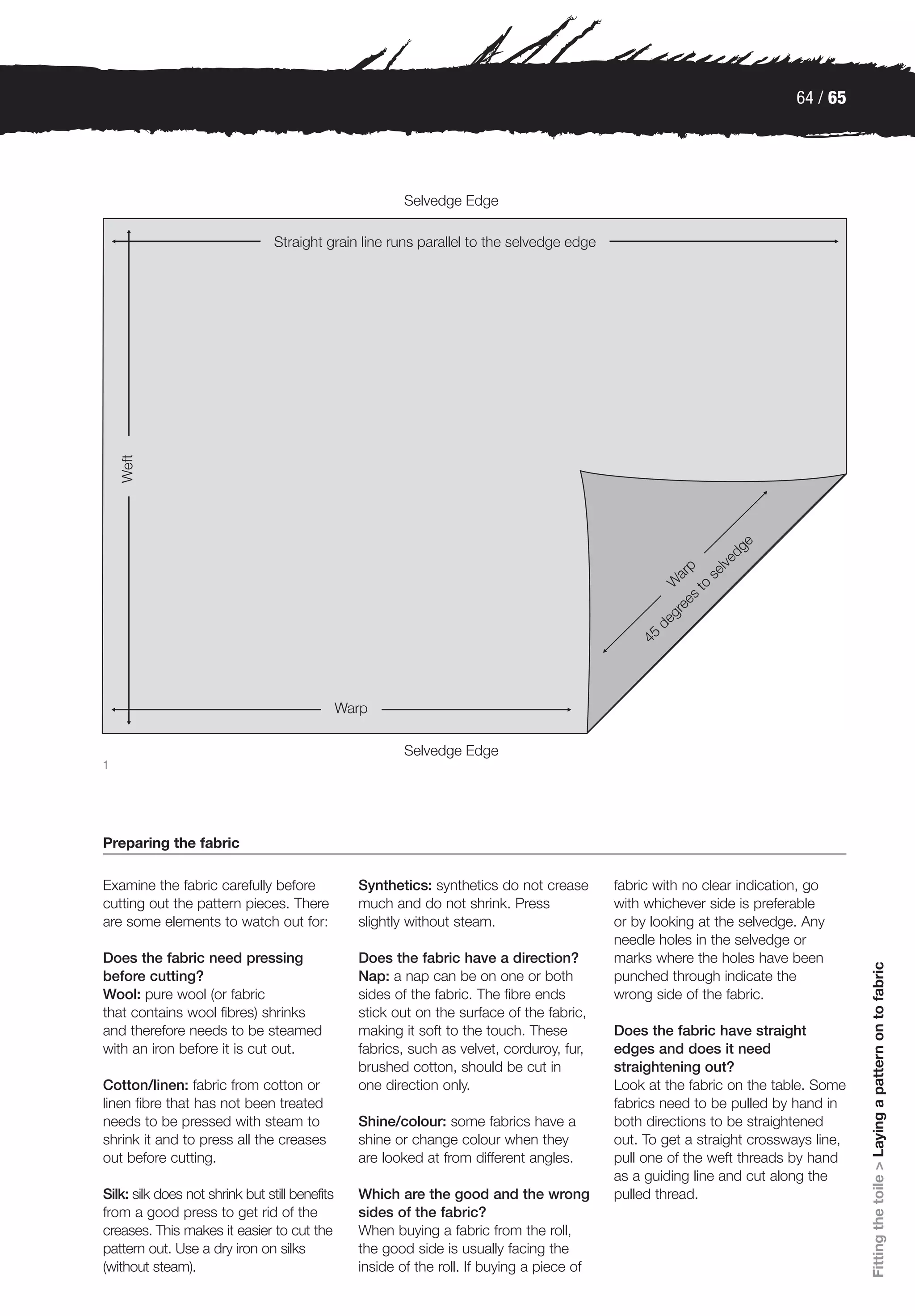 64 / 65




1




Preparing the fabric

Examine the fabric carefully before             Synthetics: synthetics do not crease       fabric with no clear indication, go
cutting out the pattern pieces. There           much and do not shrink. Press              with whichever side is preferable
are some elements to watch out for:             slightly without steam.                    or by looking at the selvedge. Any
                                                                                           needle holes in the selvedge or
Does the fabric need pressing                   Does the fabric have a direction?          marks where the holes have been
                                                                                                                                    Fitting the toile > Laying a pattern on to fabric




before cutting?                                 Nap: a nap can be on one or both           punched through indicate the
Wool: pure wool (or fabric                      sides of the fabric. The fibre ends        wrong side of the fabric.
that contains wool fibres) shrinks              stick out on the surface of the fabric,
and therefore needs to be steamed               making it soft to the touch. These         Does the fabric have straight
with an iron before it is cut out.              fabrics, such as velvet, corduroy, fur,    edges and does it need
                                                brushed cotton, should be cut in           straightening out?
Cotton/linen: fabric from cotton or             one direction only.                        Look at the fabric on the table. Some
linen fibre that has not been treated                                                      fabrics need to be pulled by hand in
needs to be pressed with steam to               Shine/colour: some fabrics have a          both directions to be straightened
shrink it and to press all the creases          shine or change colour when they           out. To get a straight crossways line,
out before cutting.                             are looked at from different angles.       pull one of the weft threads by hand
                                                                                           as a guiding line and cut along the
Silk: silk does not shrink but still benefits   Which are the good and the wrong           pulled thread.
from a good press to get rid of the             sides of the fabric?
creases. This makes it easier to cut the        When buying a fabric from the roll,
pattern out. Use a dry iron on silks            the good side is usually facing the
(without steam).                                inside of the roll. If buying a piece of
 