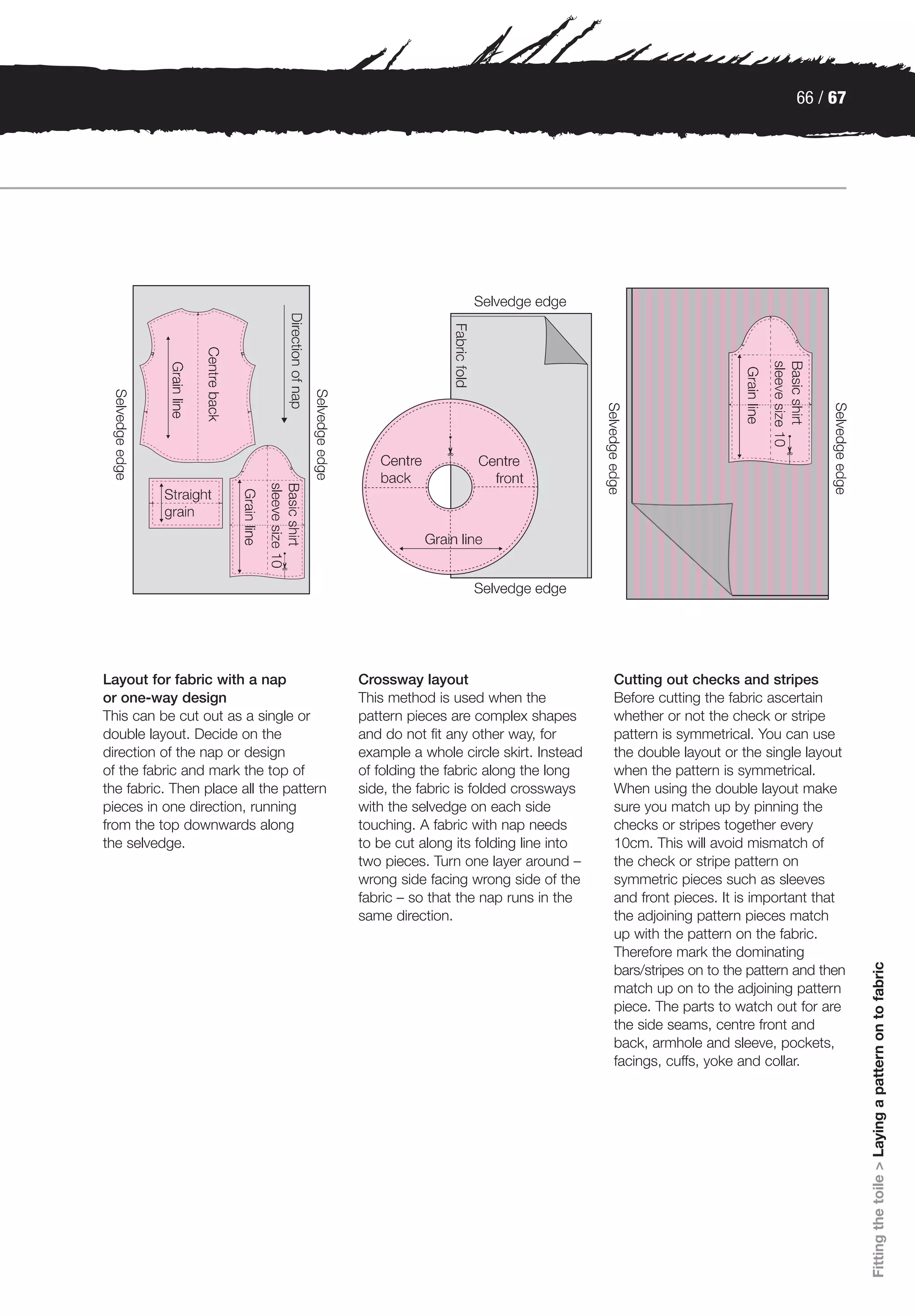 66 / 67




Layout for fabric with a nap             Crossway layout                         Cutting out checks and stripes
or one-way design                        This method is used when the            Before cutting the fabric ascertain
This can be cut out as a single or       pattern pieces are complex shapes       whether or not the check or stripe
double layout. Decide on the             and do not fit any other way, for       pattern is symmetrical. You can use
direction of the nap or design           example a whole circle skirt. Instead   the double layout or the single layout
of the fabric and mark the top of        of folding the fabric along the long    when the pattern is symmetrical.
the fabric. Then place all the pattern   side, the fabric is folded crossways    When using the double layout make
pieces in one direction, running         with the selvedge on each side          sure you match up by pinning the
from the top downwards along             touching. A fabric with nap needs       checks or stripes together every
the selvedge.                            to be cut along its folding line into   10cm. This will avoid mismatch of
                                         two pieces. Turn one layer around –     the check or stripe pattern on
                                         wrong side facing wrong side of the     symmetric pieces such as sleeves
                                         fabric – so that the nap runs in the    and front pieces. It is important that
                                         same direction.                         the adjoining pattern pieces match
                                                                                 up with the pattern on the fabric.
                                                                                 Therefore mark the dominating
                                                                                                                           Fitting the toile > Laying a pattern on to fabric




                                                                                 bars/stripes on to the pattern and then
                                                                                 match up on to the adjoining pattern
                                                                                 piece. The parts to watch out for are
                                                                                 the side seams, centre front and
                                                                                 back, armhole and sleeve, pockets,
                                                                                 facings, cuffs, yoke and collar.
 