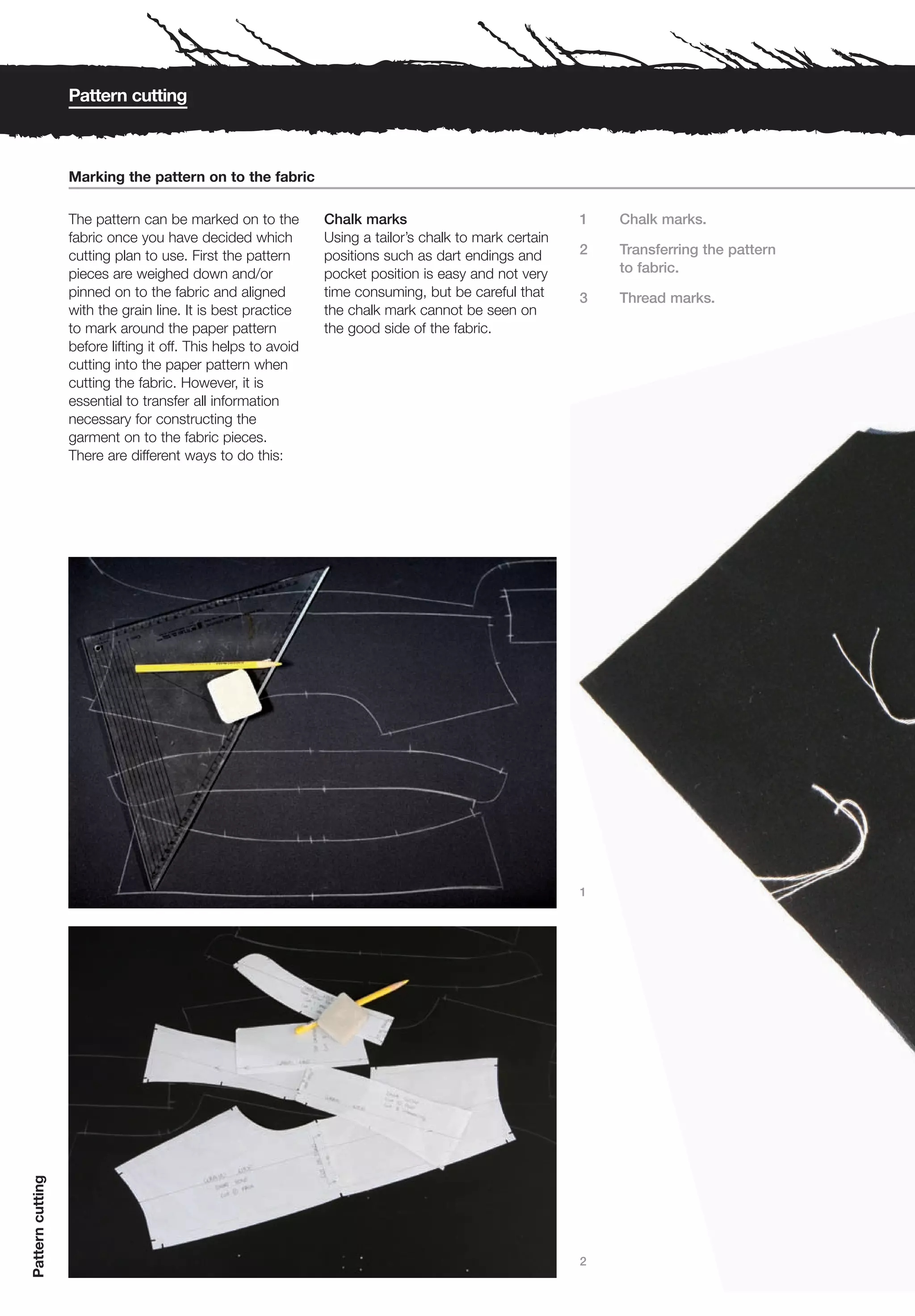Pattern cutting



                  Marking the pattern on to the fabric

                  The pattern can be marked on to the          Chalk marks                              1   Chalk marks.
                  fabric once you have decided which           Using a tailor’s chalk to mark certain
                  cutting plan to use. First the pattern       positions such as dart endings and       2   Transferring the pattern
                  pieces are weighed down and/or               pocket position is easy and not very         to fabric.
                  pinned on to the fabric and aligned          time consuming, but be careful that      3   Thread marks.
                  with the grain line. It is best practice     the chalk mark cannot be seen on
                  to mark around the paper pattern             the good side of the fabric.
                  before lifting it off. This helps to avoid
                  cutting into the paper pattern when
                  cutting the fabric. However, it is
                  essential to transfer all information
                  necessary for constructing the
                  garment on to the fabric pieces.
                  There are different ways to do this:




                                                                                                        1
Pattern cutting




                                                                                                        2
 