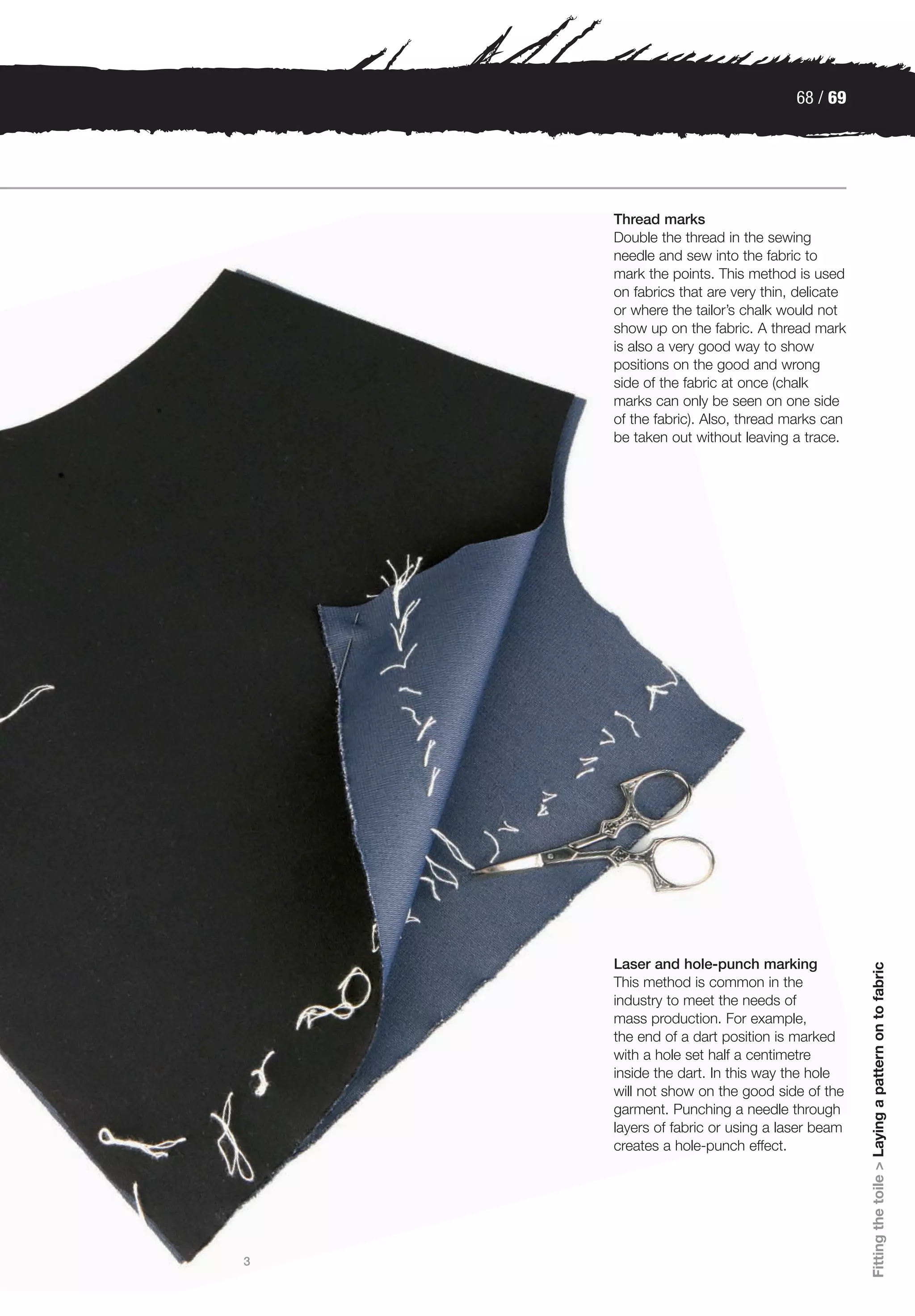 68 / 69




    Thread marks
    Double the thread in the sewing
    needle and sew into the fabric to
    mark the points. This method is used
    on fabrics that are very thin, delicate
    or where the tailor’s chalk would not
    show up on the fabric. A thread mark
    is also a very good way to show
    positions on the good and wrong
    side of the fabric at once (chalk
    marks can only be seen on one side
    of the fabric). Also, thread marks can
    be taken out without leaving a trace.




    Laser and hole-punch marking
                                              Fitting the toile > Laying a pattern on to fabric




    This method is common in the
    industry to meet the needs of
    mass production. For example,
    the end of a dart position is marked
    with a hole set half a centimetre
    inside the dart. In this way the hole
    will not show on the good side of the
    garment. Punching a needle through
    layers of fabric or using a laser beam
    creates a hole-punch effect.




3
 