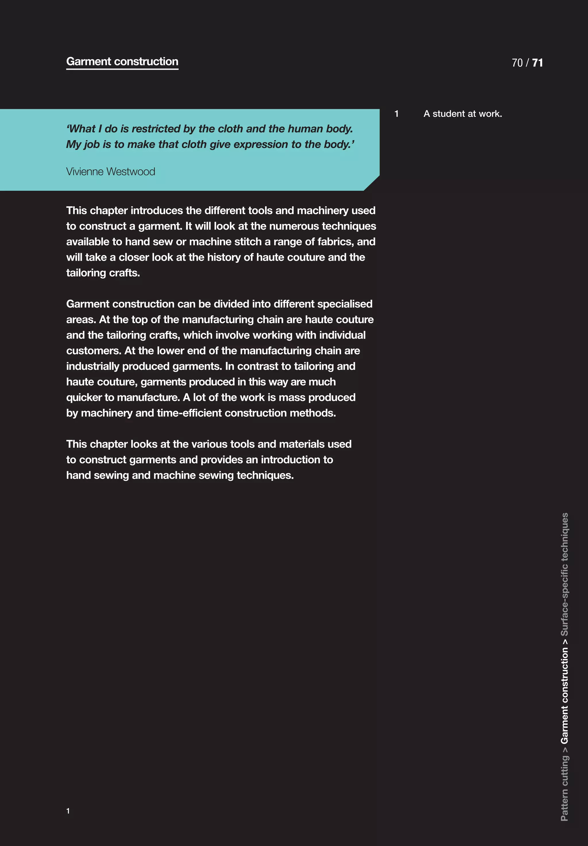 Garment construction                                                                       70 / 71



                                                                  1   A student at work.
‘What I do is restricted by the cloth and the human body.
My job is to make that cloth give expression to the body.’

Vivienne Westwood


This chapter introduces the different tools and machinery used
to construct a garment. It will look at the numerous techniques
available to hand sew or machine stitch a range of fabrics, and
will take a closer look at the history of haute couture and the
tailoring crafts.

Garment construction can be divided into different specialised
areas. At the top of the manufacturing chain are haute couture
and the tailoring crafts, which involve working with individual
customers. At the lower end of the manufacturing chain are
industrially produced garments. In contrast to tailoring and
haute couture, garments produced in this way are much
quicker to manufacture. A lot of the work is mass produced
by machinery and time-efficient construction methods.

This chapter looks at the various tools and materials used
to construct garments and provides an introduction to
hand sewing and machine sewing techniques.




                                                                                                     Pattern cutting > Garment construction > Surface-specific techniques




1
 