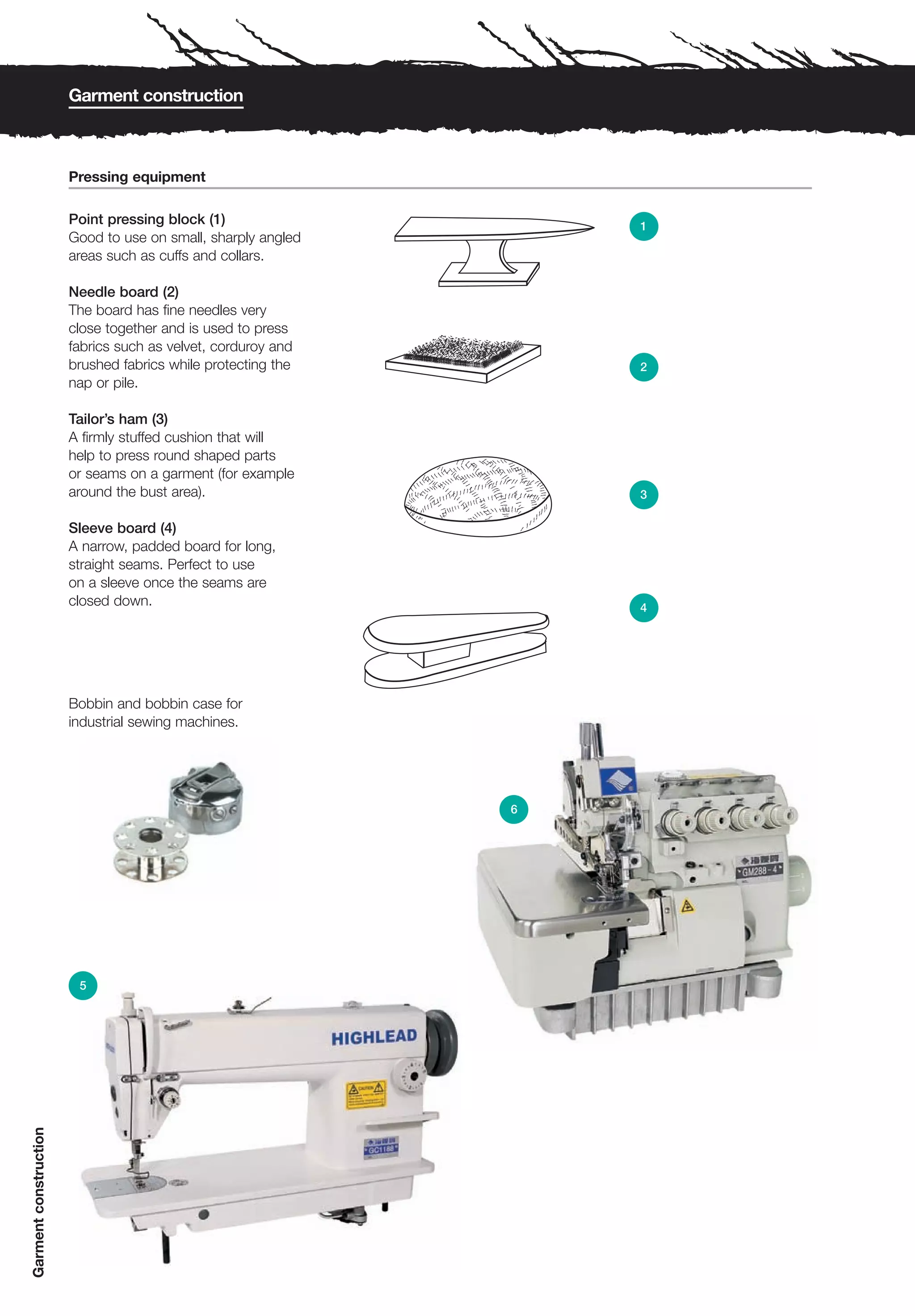 Garment construction



                       Pressing equipment

                       Point pressing block (1)                   1
                       Good to use on small, sharply angled
                       areas such as cuffs and collars.

                       Needle board (2)
                       The board has fine needles very
                       close together and is used to press
                       fabrics such as velvet, corduroy and
                       brushed fabrics while protecting the       2
                       nap or pile.

                       Tailor’s ham (3)
                       A firmly stuffed cushion that will
                       help to press round shaped parts
                       or seams on a garment (for example
                       around the bust area).                     3

                       Sleeve board (4)
                       A narrow, padded board for long,
                       straight seams. Perfect to use
                       on a sleeve once the seams are
                       closed down.                               4




                       Bobbin and bobbin case for
                       industrial sewing machines.




                                                              6




                        5
Garment construction
 