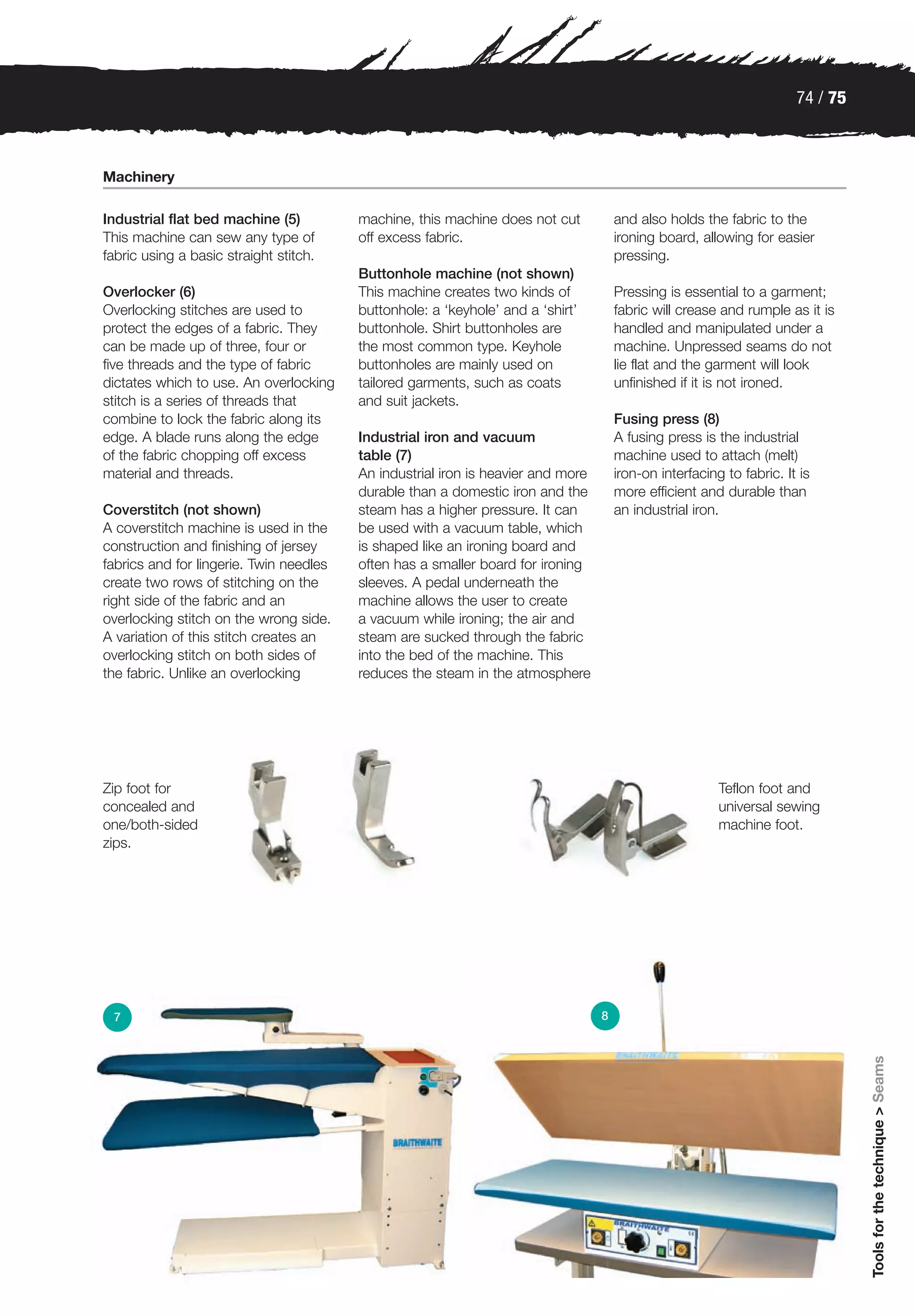 74 / 75



Machinery

Industrial flat bed machine (5)          machine, this machine does not cut           and also holds the fabric to the
This machine can sew any type of         off excess fabric.                           ironing board, allowing for easier
fabric using a basic straight stitch.                                                 pressing.
                                         Buttonhole machine (not shown)
Overlocker (6)                           This machine creates two kinds of            Pressing is essential to a garment;
Overlocking stitches are used to         buttonhole: a ‘keyhole’ and a ‘shirt’        fabric will crease and rumple as it is
protect the edges of a fabric. They      buttonhole. Shirt buttonholes are            handled and manipulated under a
can be made up of three, four or         the most common type. Keyhole                machine. Unpressed seams do not
five threads and the type of fabric      buttonholes are mainly used on               lie flat and the garment will look
dictates which to use. An overlocking    tailored garments, such as coats             unfinished if it is not ironed.
stitch is a series of threads that       and suit jackets.
combine to lock the fabric along its                                                  Fusing press (8)
edge. A blade runs along the edge        Industrial iron and vacuum                   A fusing press is the industrial
of the fabric chopping off excess        table (7)                                    machine used to attach (melt)
material and threads.                    An industrial iron is heavier and more       iron-on interfacing to fabric. It is
                                         durable than a domestic iron and the         more efficient and durable than
Coverstitch (not shown)                  steam has a higher pressure. It can          an industrial iron.
A coverstitch machine is used in the     be used with a vacuum table, which
construction and finishing of jersey     is shaped like an ironing board and
fabrics and for lingerie. Twin needles   often has a smaller board for ironing
create two rows of stitching on the      sleeves. A pedal underneath the
right side of the fabric and an          machine allows the user to create
overlocking stitch on the wrong side.    a vacuum while ironing; the air and
A variation of this stitch creates an    steam are sucked through the fabric
overlocking stitch on both sides of      into the bed of the machine. This
the fabric. Unlike an overlocking        reduces the steam in the atmosphere




Zip foot for                                                                                             Teflon foot and
concealed and                                                                                            universal sewing
one/both-sided                                                                                           machine foot.
zips.




 7                                                                                8
                                                                                                                                 Tools for the technique > Seams
 