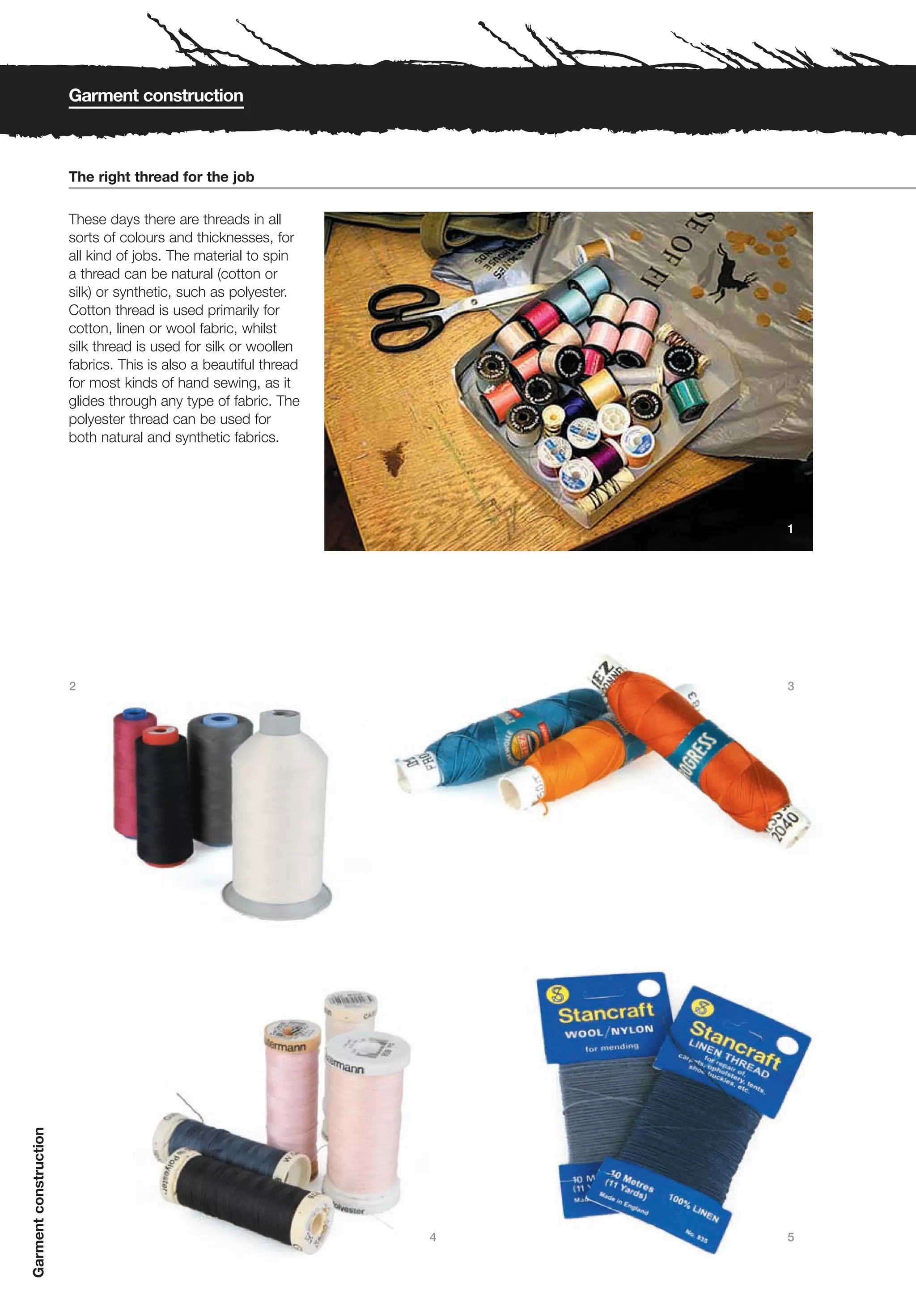 Garment construction



                       The right thread for the job

                       These days there are threads in all
                       sorts of colours and thicknesses, for
                       all kind of jobs. The material to spin
                       a thread can be natural (cotton or
                       silk) or synthetic, such as polyester.
                       Cotton thread is used primarily for
                       cotton, linen or wool fabric, whilst
                       silk thread is used for silk or woollen
                       fabrics. This is also a beautiful thread
                       for most kinds of hand sewing, as it
                       glides through any type of fabric. The
                       polyester thread can be used for
                       both natural and synthetic fabrics.




                                                                      1




                       2                                              3
Garment construction




                                                                  4   5
 