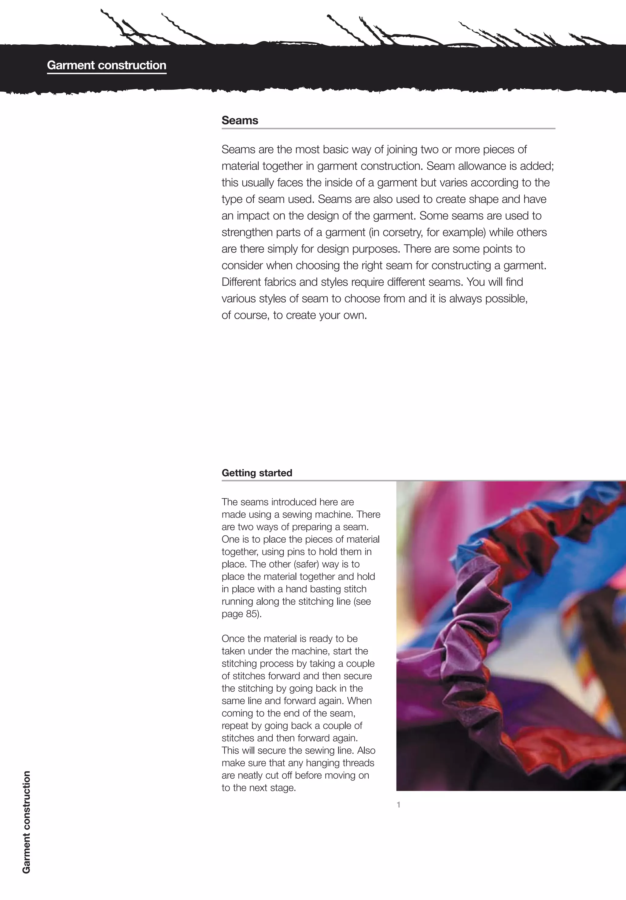 Garment construction



                                              Seams

                                              Seams are the most basic way of joining two or more pieces of
                                              material together in garment construction. Seam allowance is added;
                                              this usually faces the inside of a garment but varies according to the
                                              type of seam used. Seams are also used to create shape and have
                                              an impact on the design of the garment. Some seams are used to
                                              strengthen parts of a garment (in corsetry, for example) while others
                                              are there simply for design purposes. There are some points to
                                              consider when choosing the right seam for constructing a garment.
                                              Different fabrics and styles require different seams. You will find
                                              various styles of seam to choose from and it is always possible,
                                              of course, to create your own.




                                              Getting started

                                              The seams introduced here are
                                              made using a sewing machine. There
                                              are two ways of preparing a seam.
                                              One is to place the pieces of material
                                              together, using pins to hold them in
                                              place. The other (safer) way is to
                                              place the material together and hold
                                              in place with a hand basting stitch
                                              running along the stitching line (see
                                              page 85).

                                              Once the material is ready to be
                                              taken under the machine, start the
                                              stitching process by taking a couple
                                              of stitches forward and then secure
                                              the stitching by going back in the
                                              same line and forward again. When
                                              coming to the end of the seam,
                                              repeat by going back a couple of
                                              stitches and then forward again.
                                              This will secure the sewing line. Also
                                              make sure that any hanging threads
Garment construction




                                              are neatly cut off before moving on
                                              to the next stage.
                                                                                       1
 