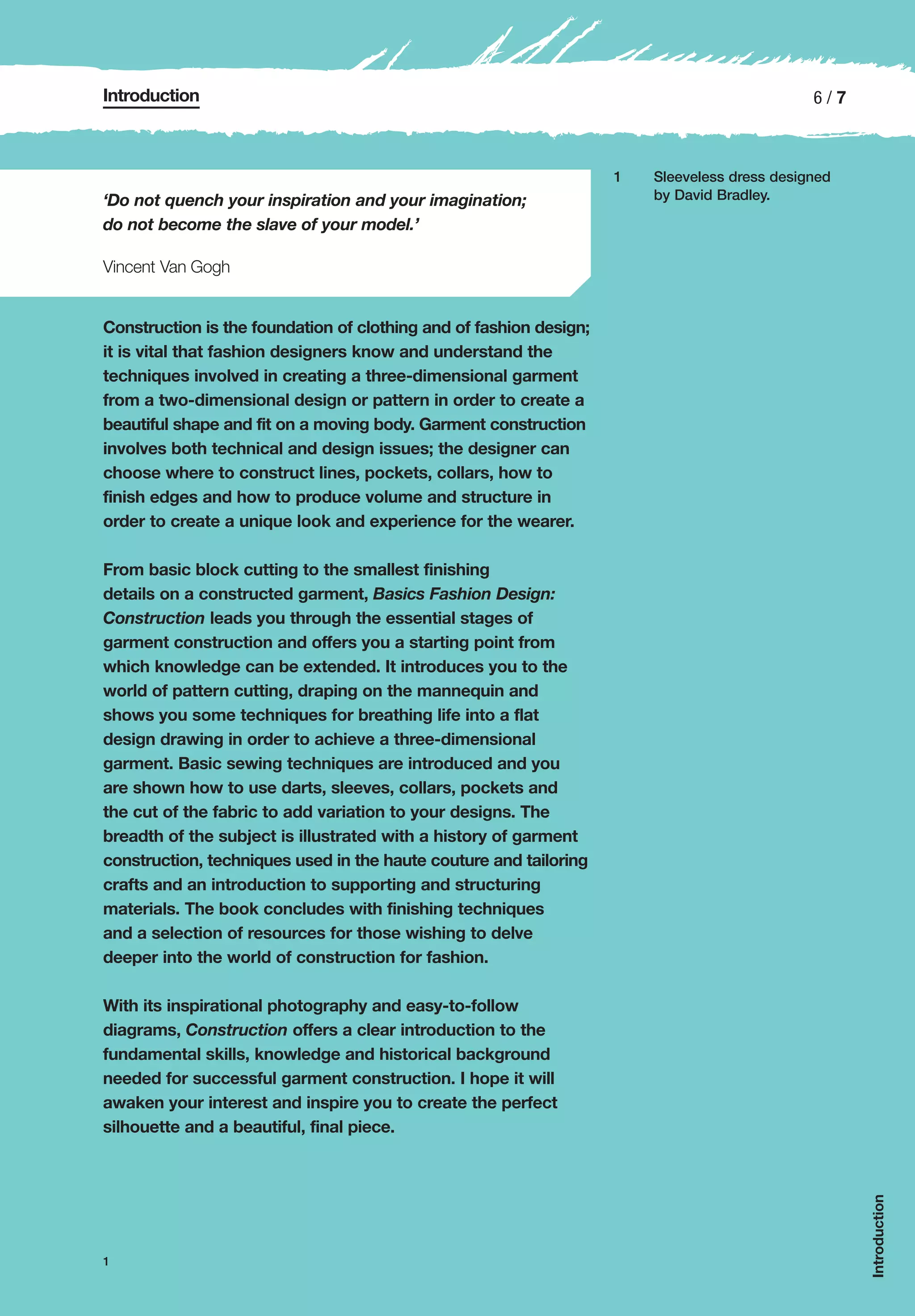 Introduction                                                                                  6/7



                                                                    1   Sleeveless dress designed
‘Do not quench your inspiration and your imagination;                   by David Bradley.

do not become the slave of your model.’

Vincent Van Gogh


Construction is the foundation of clothing and of fashion design;
it is vital that fashion designers know and understand the
techniques involved in creating a three-dimensional garment
from a two-dimensional design or pattern in order to create a
beautiful shape and fit on a moving body. Garment construction
involves both technical and design issues; the designer can
choose where to construct lines, pockets, collars, how to
finish edges and how to produce volume and structure in
order to create a unique look and experience for the wearer.

From basic block cutting to the smallest finishing
details on a constructed garment, Basics Fashion Design:
Construction leads you through the essential stages of
garment construction and offers you a starting point from
which knowledge can be extended. It introduces you to the
world of pattern cutting, draping on the mannequin and
shows you some techniques for breathing life into a flat
design drawing in order to achieve a three-dimensional
garment. Basic sewing techniques are introduced and you
are shown how to use darts, sleeves, collars, pockets and
the cut of the fabric to add variation to your designs. The
breadth of the subject is illustrated with a history of garment
construction, techniques used in the haute couture and tailoring
crafts and an introduction to supporting and structuring
materials. The book concludes with finishing techniques
and a selection of resources for those wishing to delve
deeper into the world of construction for fashion.

With its inspirational photography and easy-to-follow
diagrams, Construction offers a clear introduction to the
fundamental skills, knowledge and historical background
needed for successful garment construction. I hope it will
awaken your interest and inspire you to create the perfect
silhouette and a beautiful, final piece.
                                                                                                    Introduction




1
 