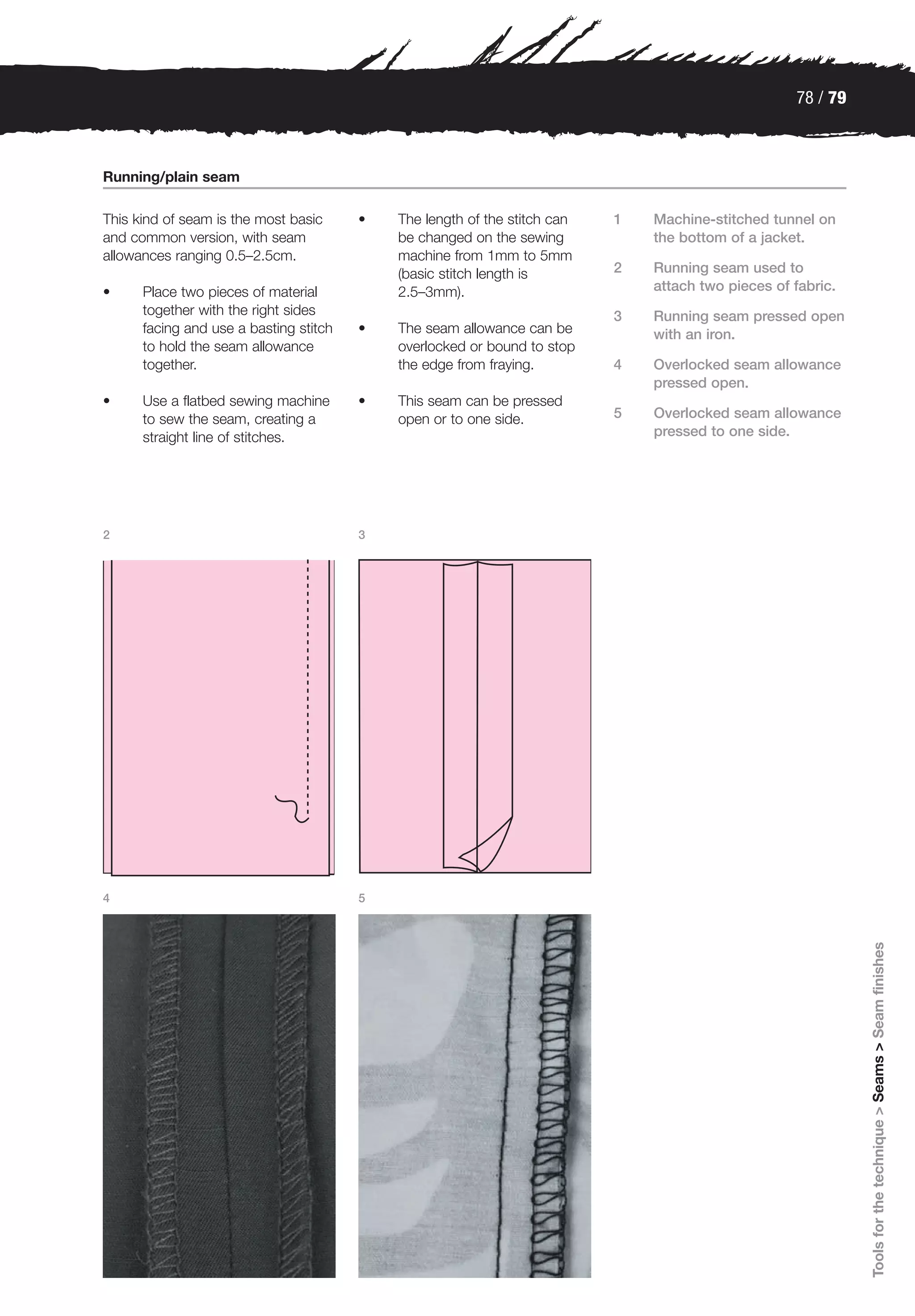 78 / 79



Running/plain seam

This kind of seam is the most basic     •   The length of the stitch can   1   Machine-stitched tunnel on
and common version, with seam               be changed on the sewing           the bottom of a jacket.
allowances ranging 0.5–2.5cm.               machine from 1mm to 5mm
                                            (basic stitch length is        2   Running seam used to
•     Place two pieces of material          2.5–3mm).                          attach two pieces of fabric.
      together with the right sides                                        3   Running seam pressed open
      facing and use a basting stitch   •   The seam allowance can be          with an iron.
      to hold the seam allowance            overlocked or bound to stop
      together.                             the edge from fraying.         4   Overlocked seam allowance
                                                                               pressed open.
•     Use a flatbed sewing machine      •   This seam can be pressed
      to sew the seam, creating a           open or to one side.           5   Overlocked seam allowance
      straight line of stitches.                                               pressed to one side.




2                                       3




4                                       5
                                                                                                              Tools for the technique > Seams > Seam finishes
 