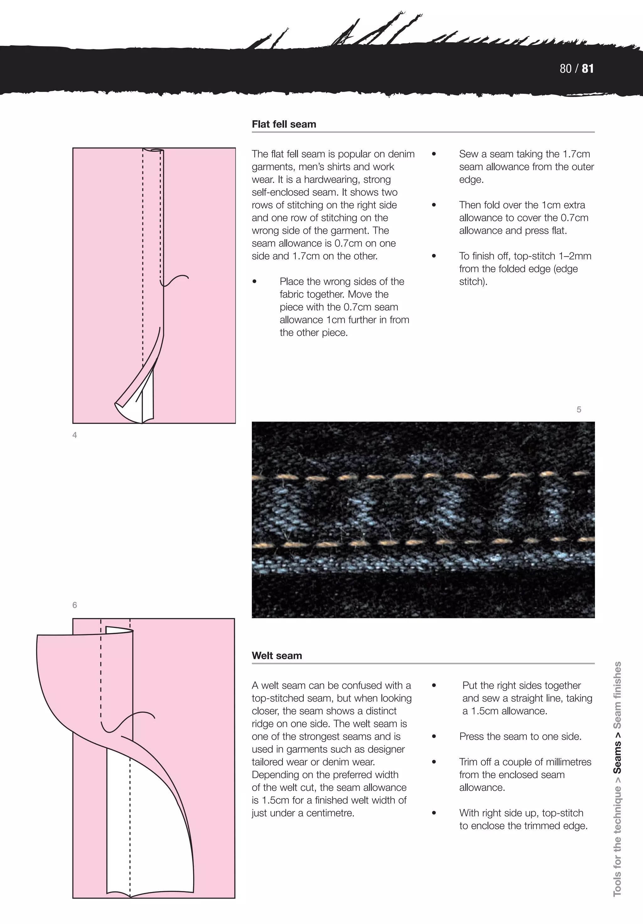 80 / 81



    Flat fell seam

    The flat fell seam is popular on denim   •   Sew a seam taking the 1.7cm
    garments, men’s shirts and work              seam allowance from the outer
    wear. It is a hardwearing, strong            edge.
    self-enclosed seam. It shows two
    rows of stitching on the right side      •   Then fold over the 1cm extra
    and one row of stitching on the              allowance to cover the 0.7cm
    wrong side of the garment. The               allowance and press flat.
    seam allowance is 0.7cm on one
    side and 1.7cm on the other.             •   To finish off, top-stitch 1–2mm
                                                 from the folded edge (edge
    •     Place the wrong sides of the           stitch).
          fabric together. Move the
          piece with the 0.7cm seam
          allowance 1cm further in from
          the other piece.




                                                                             5


4




6




    Welt seam
                                                                                    Tools for the technique > Seams > Seam finishes




    A welt seam can be confused with a       •   Put the right sides together
    top-stitched seam, but when looking          and sew a straight line, taking
    closer, the seam shows a distinct            a 1.5cm allowance.
    ridge on one side. The welt seam is
    one of the strongest seams and is        •   Press the seam to one side.
    used in garments such as designer
    tailored wear or denim wear.             •   Trim off a couple of millimetres
    Depending on the preferred width             from the enclosed seam
    of the welt cut, the seam allowance          allowance.
    is 1.5cm for a finished welt width of
    just under a centimetre.                 •   With right side up, top-stitch
                                                 to enclose the trimmed edge.
 