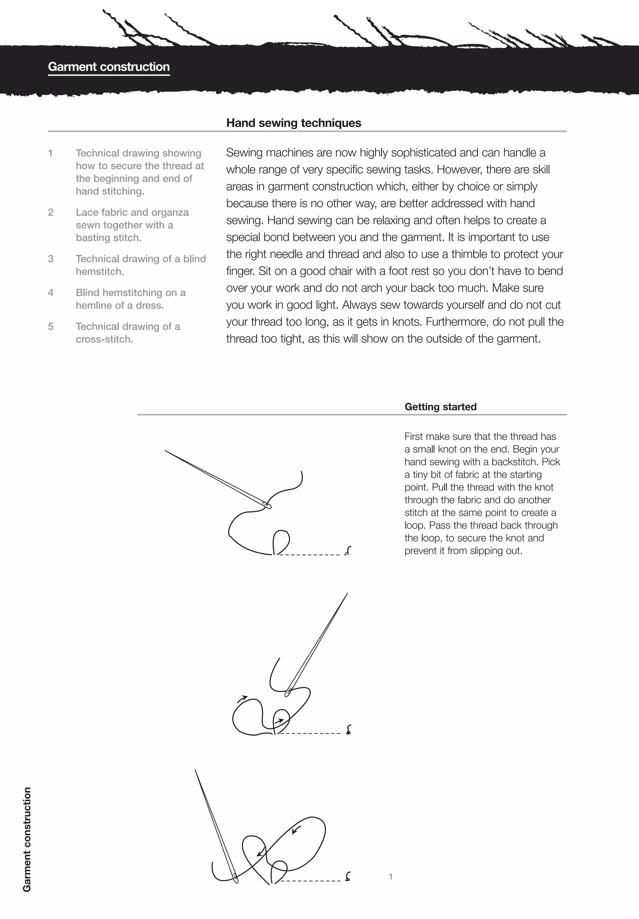 Garment construction



                                                          Hand sewing techniques

                       1   Technical drawing showing      Sewing machines are now highly sophisticated and can handle a
                           how to secure the thread at    whole range of very specific sewing tasks. However, there are skill
                           the beginning and end of
                           hand stitching.                areas in garment construction which, either by choice or simply
                                                          because there is no other way, are better addressed with hand
                       2   Lace fabric and organza
                           sewn together with a           sewing. Hand sewing can be relaxing and often helps to create a
                           basting stitch.                special bond between you and the garment. It is important to use
                       3   Technical drawing of a blind   the right needle and thread and also to use a thimble to protect your
                           hemstitch.                     finger. Sit on a good chair with a foot rest so you don’t have to bend
                       4   Blind hemstitching on a        over your work and do not arch your back too much. Make sure
                           hemline of a dress.            you work in good light. Always sew towards yourself and do not cut
                       5   Technical drawing of a         your thread too long, as it gets in knots. Furthermore, do not pull the
                           cross-stitch.                  thread too tight, as this will show on the outside of the garment.




                                                                                                Getting started

                                                                                                First make sure that the thread has
                                                                                                a small knot on the end. Begin your
                                                                                                hand sewing with a backstitch. Pick
                                                                                                a tiny bit of fabric at the starting
                                                                                                point. Pull the thread with the knot
                                                                                                through the fabric and do another
                                                                                                stitch at the same point to create a
                                                                                                loop. Pass the thread back through
                                                                                                the loop, to secure the knot and
                                                                                                prevent it from slipping out.
Garment construction




                                                                                            1
 