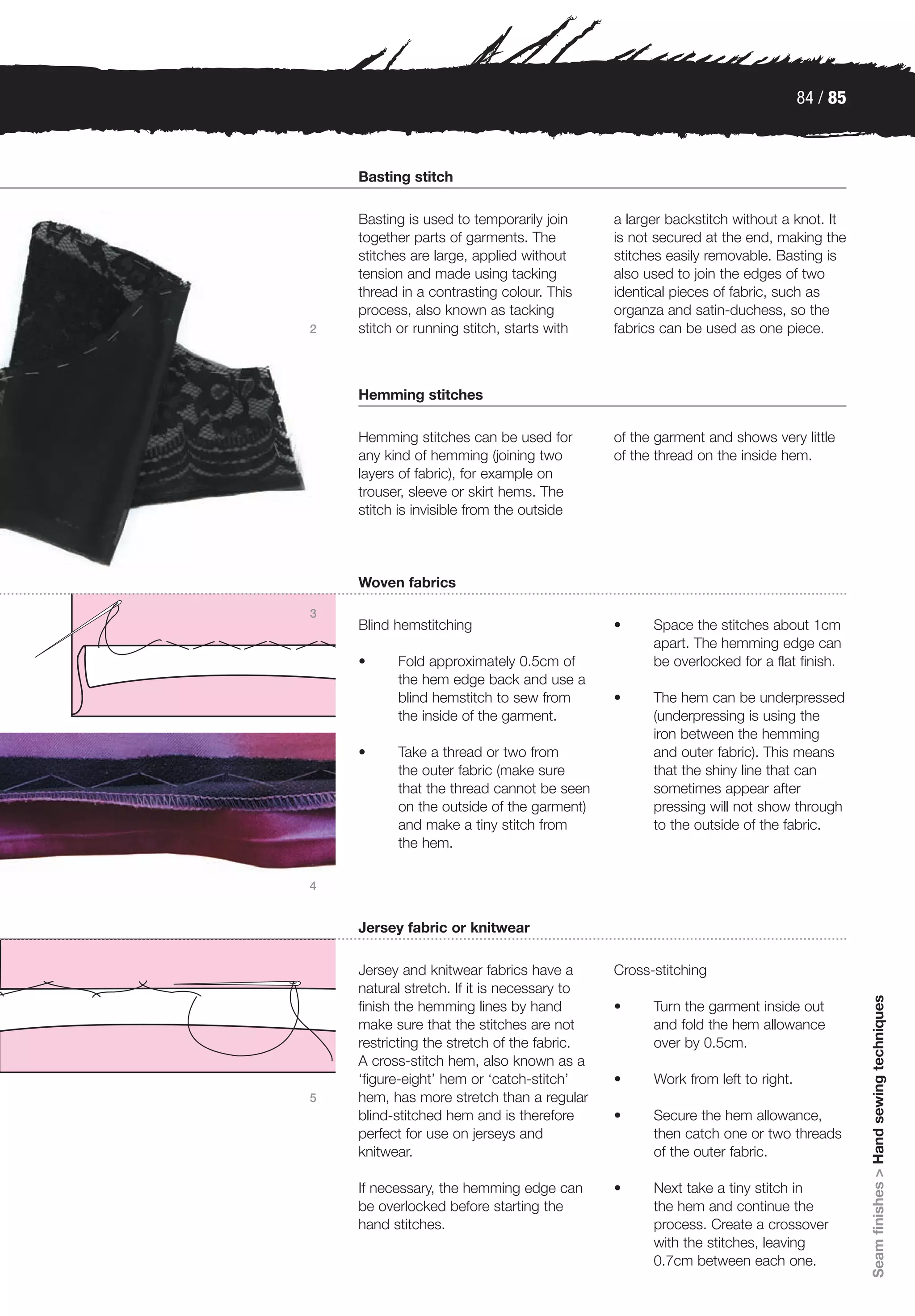84 / 85



    Basting stitch

    Basting is used to temporarily join      a larger backstitch without a knot. It
    together parts of garments. The          is not secured at the end, making the
    stitches are large, applied without      stitches easily removable. Basting is
    tension and made using tacking           also used to join the edges of two
    thread in a contrasting colour. This     identical pieces of fabric, such as
    process, also known as tacking           organza and satin-duchess, so the
2   stitch or running stitch, starts with    fabrics can be used as one piece.



    Hemming stitches

    Hemming stitches can be used for         of the garment and shows very little
    any kind of hemming (joining two         of the thread on the inside hem.
    layers of fabric), for example on
    trouser, sleeve or skirt hems. The
    stitch is invisible from the outside




    Woven fabrics

3
    Blind hemstitching                       •     Space the stitches about 1cm
                                                   apart. The hemming edge can
    •     Fold approximately 0.5cm of              be overlocked for a flat finish.
          the hem edge back and use a
          blind hemstitch to sew from        •     The hem can be underpressed
          the inside of the garment.               (underpressing is using the
                                                   iron between the hemming
    •     Take a thread or two from                and outer fabric). This means
          the outer fabric (make sure              that the shiny line that can
          that the thread cannot be seen           sometimes appear after
          on the outside of the garment)           pressing will not show through
          and make a tiny stitch from              to the outside of the fabric.
          the hem.

4


    Jersey fabric or knitwear

    Jersey and knitwear fabrics have a       Cross-stitching
    natural stretch. If it is necessary to
                                                                                        Seam finishes > Hand sewing techniques




    finish the hemming lines by hand         •     Turn the garment inside out
    make sure that the stitches are not            and fold the hem allowance
    restricting the stretch of the fabric.         over by 0.5cm.
    A cross-stitch hem, also known as a
    ‘figure-eight’ hem or ‘catch-stitch’     •     Work from left to right.
5   hem, has more stretch than a regular
    blind-stitched hem and is therefore      •     Secure the hem allowance,
    perfect for use on jerseys and                 then catch one or two threads
    knitwear.                                      of the outer fabric.

    If necessary, the hemming edge can       •     Next take a tiny stitch in
    be overlocked before starting the              the hem and continue the
    hand stitches.                                 process. Create a crossover
                                                   with the stitches, leaving
                                                   0.7cm between each one.
 