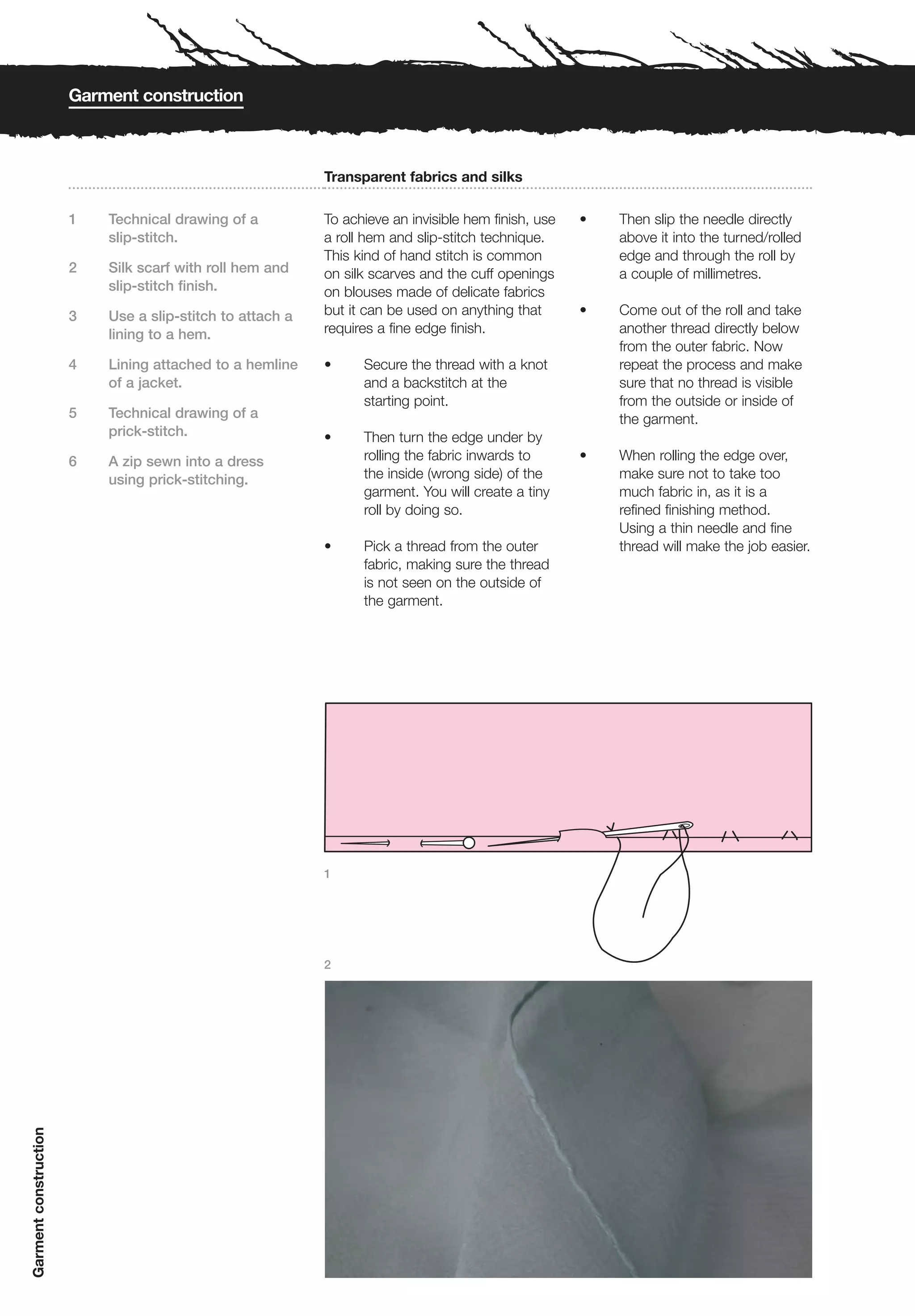 Garment construction



                                                           Transparent fabrics and silks

                       1   Technical drawing of a          To achieve an invisible hem finish, use   •   Then slip the needle directly
                           slip-stitch.                    a roll hem and slip-stitch technique.         above it into the turned/rolled
                                                           This kind of hand stitch is common            edge and through the roll by
                       2   Silk scarf with roll hem and    on silk scarves and the cuff openings         a couple of millimetres.
                           slip-stitch finish.             on blouses made of delicate fabrics
                       3   Use a slip-stitch to attach a   but it can be used on anything that       •   Come out of the roll and take
                           lining to a hem.                requires a fine edge finish.                  another thread directly below
                                                                                                         from the outer fabric. Now
                       4   Lining attached to a hemline    •     Secure the thread with a knot           repeat the process and make
                           of a jacket.                          and a backstitch at the                 sure that no thread is visible
                                                                 starting point.                         from the outside or inside of
                       5   Technical drawing of a                                                        the garment.
                           prick-stitch.                   •     Then turn the edge under by
                       6   A zip sewn into a dress               rolling the fabric inwards to       •   When rolling the edge over,
                           using prick-stitching.                the inside (wrong side) of the          make sure not to take too
                                                                 garment. You will create a tiny         much fabric in, as it is a
                                                                 roll by doing so.                       refined finishing method.
                                                                                                         Using a thin needle and fine
                                                           •     Pick a thread from the outer            thread will make the job easier.
                                                                 fabric, making sure the thread
                                                                 is not seen on the outside of
                                                                 the garment.




                                                           1




                                                           2
Garment construction
 