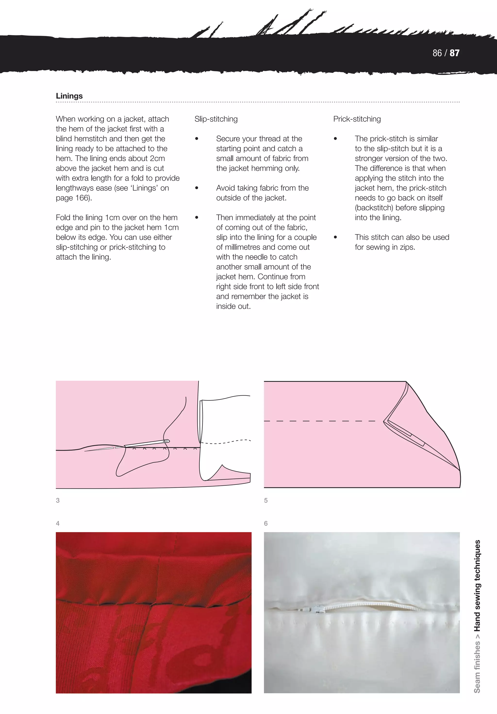 86 / 87



Linings

When working on a jacket, attach          Slip-stitching                               Prick-stitching
the hem of the jacket first with a
blind hemstitch and then get the          •      Secure your thread at the             •     The prick-stitch is similar
lining ready to be attached to the               starting point and catch a                  to the slip-stitch but it is a
hem. The lining ends about 2cm                   small amount of fabric from                 stronger version of the two.
above the jacket hem and is cut                  the jacket hemming only.                    The difference is that when
with extra length for a fold to provide                                                      applying the stitch into the
lengthways ease (see ‘Linings’ on         •      Avoid taking fabric from the                jacket hem, the prick-stitch
page 166).                                       outside of the jacket.                      needs to go back on itself
                                                                                             (backstitch) before slipping
Fold the lining 1cm over on the hem       •      Then immediately at the point               into the lining.
edge and pin to the jacket hem 1cm               of coming out of the fabric,
below its edge. You can use either               slip into the lining for a couple     •     This stitch can also be used
slip-stitching or prick-stitching to             of millimetres and come out                 for sewing in zips.
attach the lining.                               with the needle to catch
                                                 another small amount of the
                                                 jacket hem. Continue from
                                                 right side front to left side front
                                                 and remember the jacket is
                                                 inside out.




3                                                                5


4                                                                6
                                                                                                                                Seam finishes > Hand sewing techniques
 