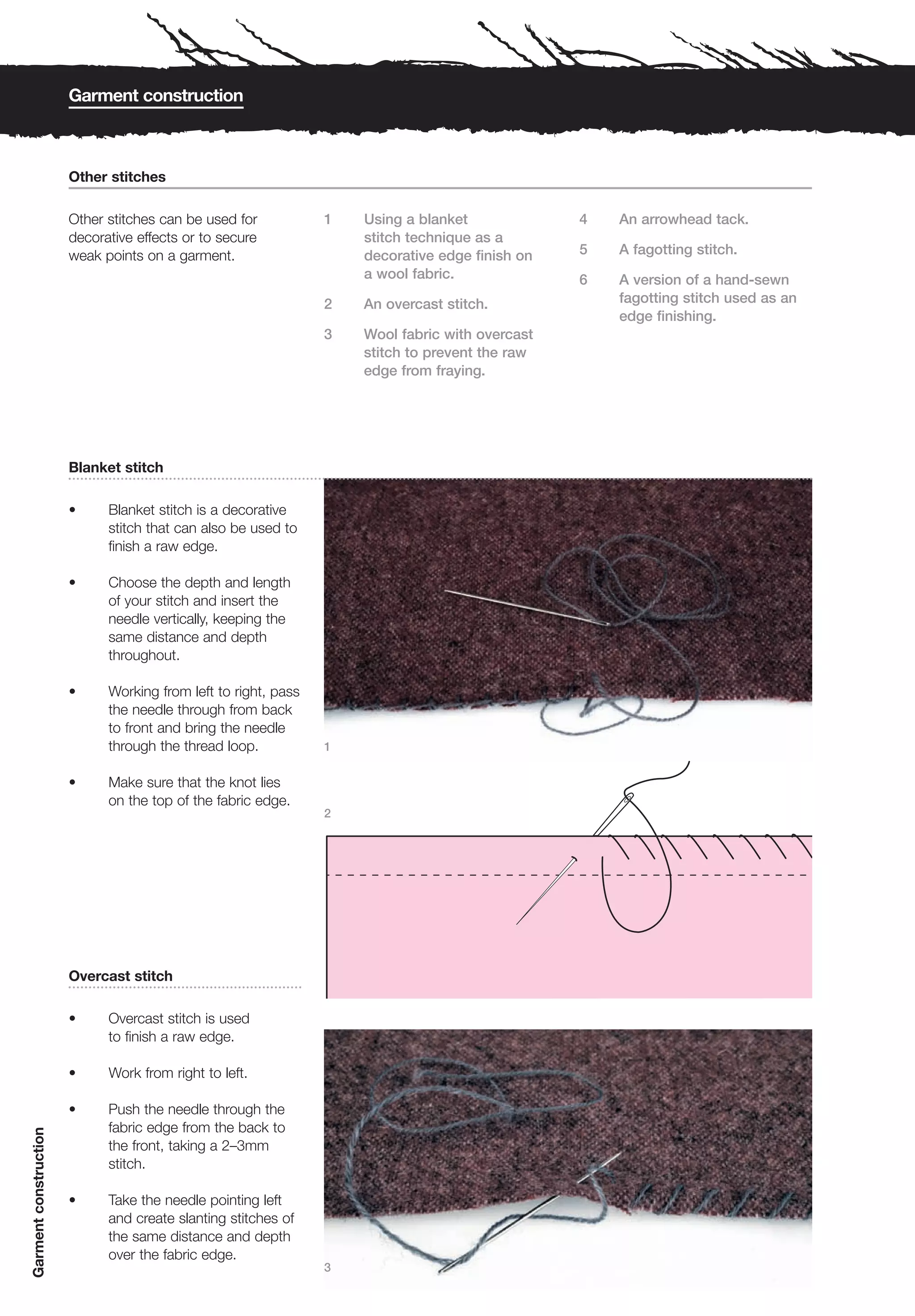 Garment construction



                       Other stitches

                       Other stitches can be used for           1   Using a blanket             4   An arrowhead tack.
                       decorative effects or to secure              stitch technique as a
                       weak points on a garment.                    decorative edge finish on   5   A fagotting stitch.
                                                                    a wool fabric.              6   A version of a hand-sewn
                                                                2   An overcast stitch.             fagotting stitch used as an
                                                                                                    edge finishing.
                                                                3   Wool fabric with overcast
                                                                    stitch to prevent the raw
                                                                    edge from fraying.




                       Blanket stitch

                       •     Blanket stitch is a decorative
                             stitch that can also be used to
                             finish a raw edge.

                       •     Choose the depth and length
                             of your stitch and insert the
                             needle vertically, keeping the
                             same distance and depth
                             throughout.

                       •     Working from left to right, pass
                             the needle through from back
                             to front and bring the needle
                             through the thread loop.           1


                       •     Make sure that the knot lies
                             on the top of the fabric edge.
                                                                2




                       Overcast stitch

                       •     Overcast stitch is used
                             to finish a raw edge.

                       •     Work from right to left.

                       •     Push the needle through the
                             fabric edge from the back to
Garment construction




                             the front, taking a 2–3mm
                             stitch.

                       •     Take the needle pointing left
                             and create slanting stitches of
                             the same distance and depth
                             over the fabric edge.
                                                                3
 