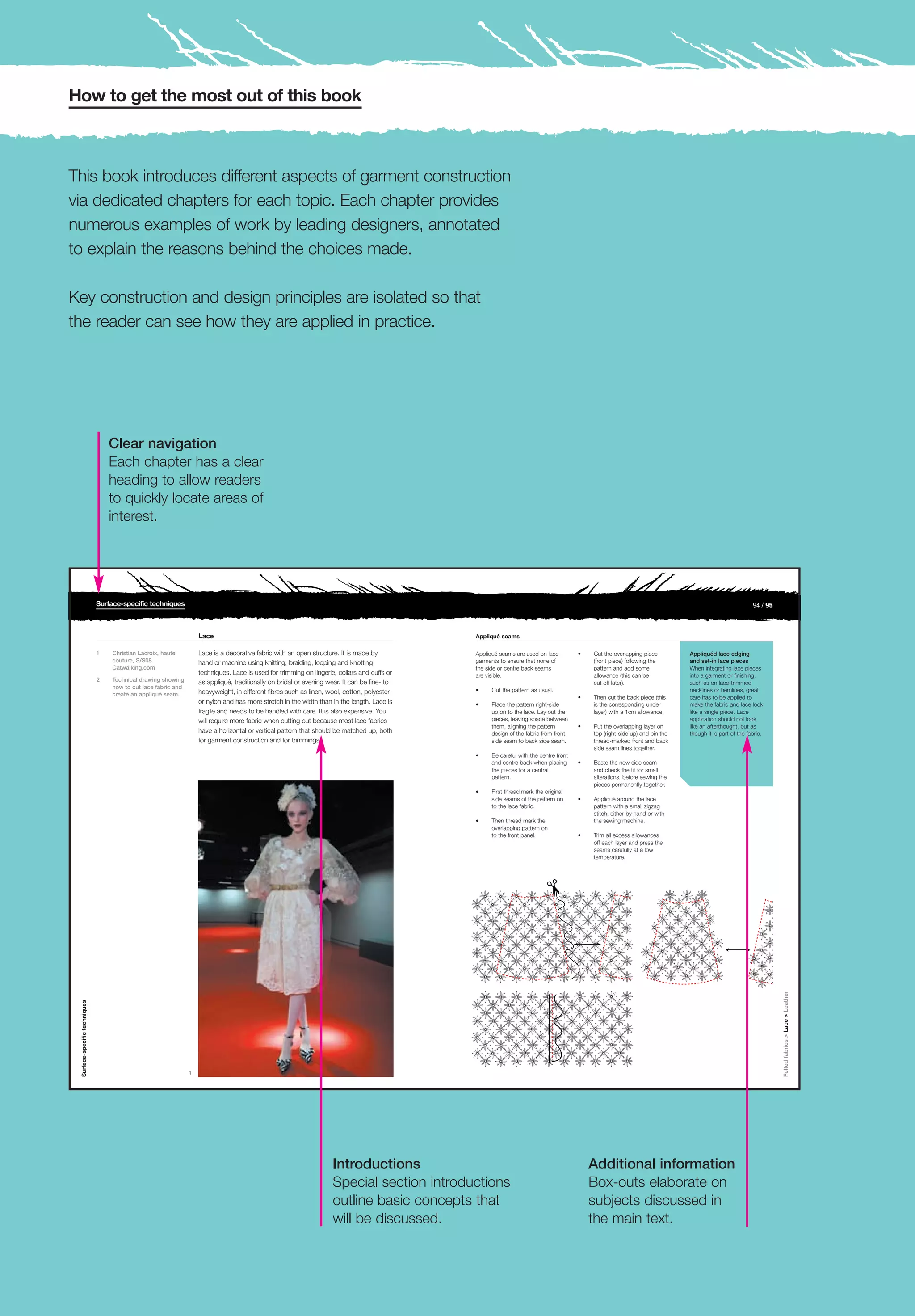 How to get the most out of this book



This book introduces different aspects of garment construction
via dedicated chapters for each topic. Each chapter provides
numerous examples of work by leading designers, annotated
to explain the reasons behind the choices made.

Key construction and design principles are isolated so that
the reader can see how they are applied in practice.




                                   Clear navigation
                                   Each chapter has a clear
                                   heading to allow readers
                                   to quickly locate areas of
                                   interest.




                               Surface-specific techniques                                                                                                                                                                                              94 / 95



                                                                    Lace                                                                       Appliqué seams

                               1   Christian Lacroix, haute         Lace is a decorative fabric with an open structure. It is made by          Appliqué seams are used on lace         •   Cut the overlapping piece         Appliquéd lace edging
                                   couture, S/S08.                  hand or machine using knitting, braiding, looping and knotting             garments to ensure that none of             (front piece) following the       and set-in lace pieces
                                   Catwalking.com                                                                                              the side or centre back seams               pattern and add some              When integrating lace pieces
                                                                    techniques. Lace is used for trimming on lingerie, collars and cuffs or    are visible.                                allowance (this can be            into a garment or finishing,
                               2   Technical drawing showing        as appliqué, traditionally on bridal or evening wear. It can be fine- to                                               cut off later).                   such as on lace-trimmed
                                   how to cut lace fabric and
                                                                    heavyweight, in different fibres such as linen, wool, cotton, polyester    •    Cut the pattern as usual.                                                necklines or hemlines, great
                                   create an appliqué seam.
                                                                                                                                                                                       •   Then cut the back piece (this     care has to be applied to
                                                                    or nylon and has more stretch in the width than in the length. Lace is     •    Place the pattern right-side           is the corresponding under        make the fabric and lace look
                                                                    fragile and needs to be handled with care. It is also expensive. You            up on to the lace. Lay out the         layer) with a 1cm allowance.      like a single piece. Lace
                                                                    will require more fabric when cutting out because most lace fabrics             pieces, leaving space between                                            application should not look
                                                                                                                                                    them, aligning the pattern         •   Put the overlapping layer on      like an afterthought, but as
                                                                    have a horizontal or vertical pattern that should be matched up, both           design of the fabric from front        top (right-side up) and pin the   though it is part of the fabric.
                                                                    for garment construction and for trimmings.                                     side seam to back side seam.           thread-marked front and back
                                                                                                                                                                                           side seam lines together.
                                                                                                                                               •    Be careful with the centre front
                                                                                                                                                    and centre back when placing       •   Baste the new side seam
                                                                                                                                                    the pieces for a central               and check the fit for small
                                                                                                                                                    pattern.                               alterations, before sewing the
                                                                                                                                                                                           pieces permanently together.
                                                                                                                                               •    First thread mark the original
                                                                                                                                                    side seams of the pattern on       •   Appliqué around the lace
                                                                                                                                                    to the lace fabric.                    pattern with a small zigzag
                                                                                                                                                                                           stitch, either by hand or with
                                                                                                                                               •    Then thread mark the                   the sewing machine.
                                                                                                                                                    overlapping pattern on
                                                                                                                                                    to the front panel.                •   Trim all excess allowances
                                                                                                                                                                                           off each layer and press the
                                                                                                                                                                                           seams carefully at a low
                                                                                                                                                                                           temperature.
                                                                                                                                                                                                                                                                  Felted fabrics > Lace > Leather
 Surface-specific techniques




                                                                1




                                                                                                                     Introductions                                                         Additional information
                                                                                                                     Special section introductions                                         Box-outs elaborate on
                                                                                                                     outline basic concepts that                                           subjects discussed in
                                                                                                                     will be discussed.                                                    the main text.
 