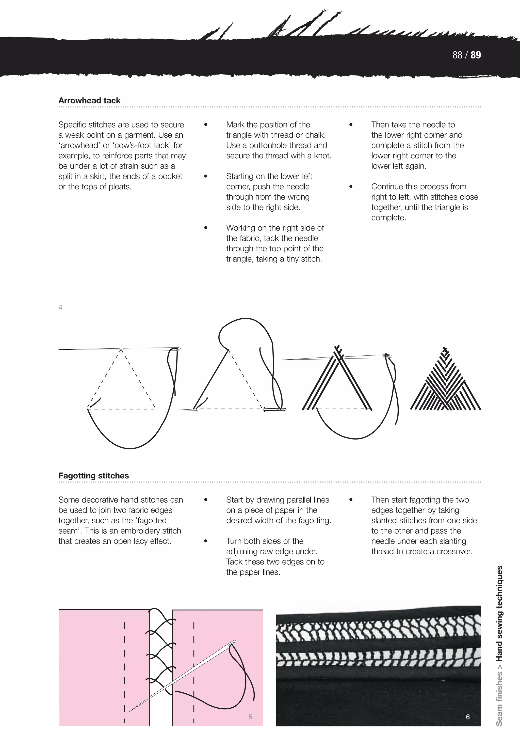 88 / 89



Arrowhead tack

Specific stitches are used to secure     •   Mark the position of the          •   Then take the needle to
a weak point on a garment. Use an            triangle with thread or chalk.        the lower right corner and
‘arrowhead’ or ‘cow’s-foot tack’ for         Use a buttonhole thread and           complete a stitch from the
example, to reinforce parts that may         secure the thread with a knot.        lower right corner to the
be under a lot of strain such as a                                                 lower left again.
split in a skirt, the ends of a pocket   •   Starting on the lower left
or the tops of pleats.                       corner, push the needle           •   Continue this process from
                                             through from the wrong                right to left, with stitches close
                                             side to the right side.               together, until the triangle is
                                                                                   complete.
                                         •   Working on the right side of
                                             the fabric, tack the needle
                                             through the top point of the
                                             triangle, taking a tiny stitch.




4




Fagotting stitches

Some decorative hand stitches can        •   Start by drawing parallel lines   •   Then start fagotting the two
be used to join two fabric edges             on a piece of paper in the            edges together by taking
together, such as the ‘fagotted              desired width of the fagotting.       slanted stitches from one side
seam’. This is an embroidery stitch                                                to the other and pass the
that creates an open lacy effect.        •   Turn both sides of the                needle under each slanting
                                             adjoining raw edge under.             thread to create a crossover.
                                             Tack these two edges on to
                                                                                                                        Seam finishes > Hand sewing techniques




                                             the paper lines.




                                                   5                                                             6
 