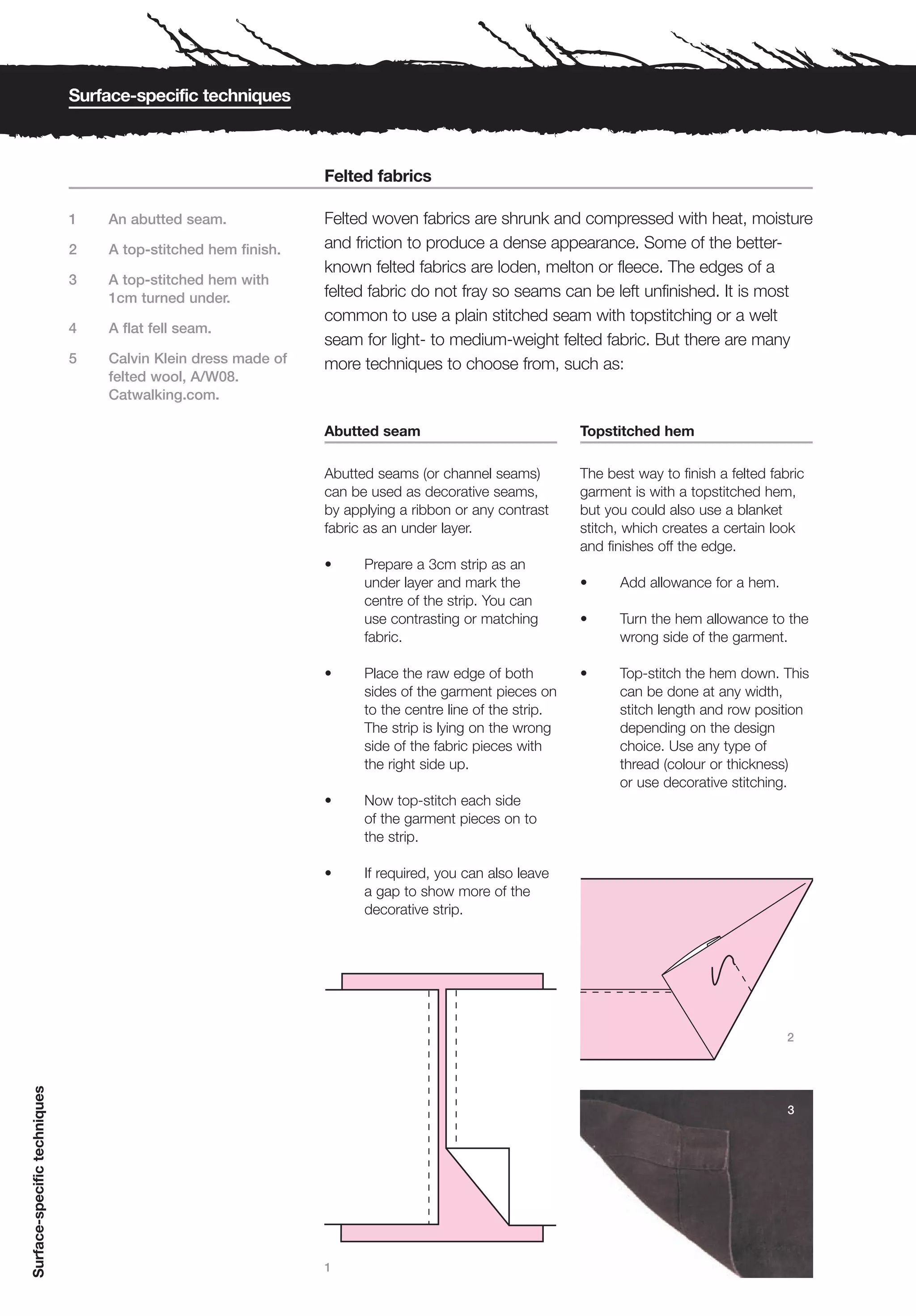 Surface-specific techniques



                                                               Felted fabrics

                              1   An abutted seam.             Felted woven fabrics are shrunk and compressed with heat, moisture
                              2   A top-stitched hem finish.   and friction to produce a dense appearance. Some of the better-
                                                               known felted fabrics are loden, melton or fleece. The edges of a
                              3   A top-stitched hem with
                                  1cm turned under.            felted fabric do not fray so seams can be left unfinished. It is most
                                                               common to use a plain stitched seam with topstitching or a welt
                              4   A flat fell seam.
                                                               seam for light- to medium-weight felted fabric. But there are many
                              5   Calvin Klein dress made of   more techniques to choose from, such as:
                                  felted wool, A/W08.
                                  Catwalking.com.

                                                               Abutted seam                             Topstitched hem

                                                               Abutted seams (or channel seams)         The best way to finish a felted fabric
                                                               can be used as decorative seams,         garment is with a topstitched hem,
                                                               by applying a ribbon or any contrast     but you could also use a blanket
                                                               fabric as an under layer.                stitch, which creates a certain look
                                                                                                        and finishes off the edge.
                                                               •     Prepare a 3cm strip as an
                                                                     under layer and mark the           •     Add allowance for a hem.
                                                                     centre of the strip. You can
                                                                     use contrasting or matching        •     Turn the hem allowance to the
                                                                     fabric.                                  wrong side of the garment.

                                                               •     Place the raw edge of both         •     Top-stitch the hem down. This
                                                                     sides of the garment pieces on           can be done at any width,
                                                                     to the centre line of the strip.         stitch length and row position
                                                                     The strip is lying on the wrong          depending on the design
                                                                     side of the fabric pieces with           choice. Use any type of
                                                                     the right side up.                       thread (colour or thickness)
                                                                                                              or use decorative stitching.
                                                               •     Now top-stitch each side
                                                                     of the garment pieces on to
                                                                     the strip.

                                                               •     If required, you can also leave
                                                                     a gap to show more of the
                                                                     decorative strip.




                                                                                                                                           2
Surface-specific techniques




                                                                                                                                           3




                                                               1
 