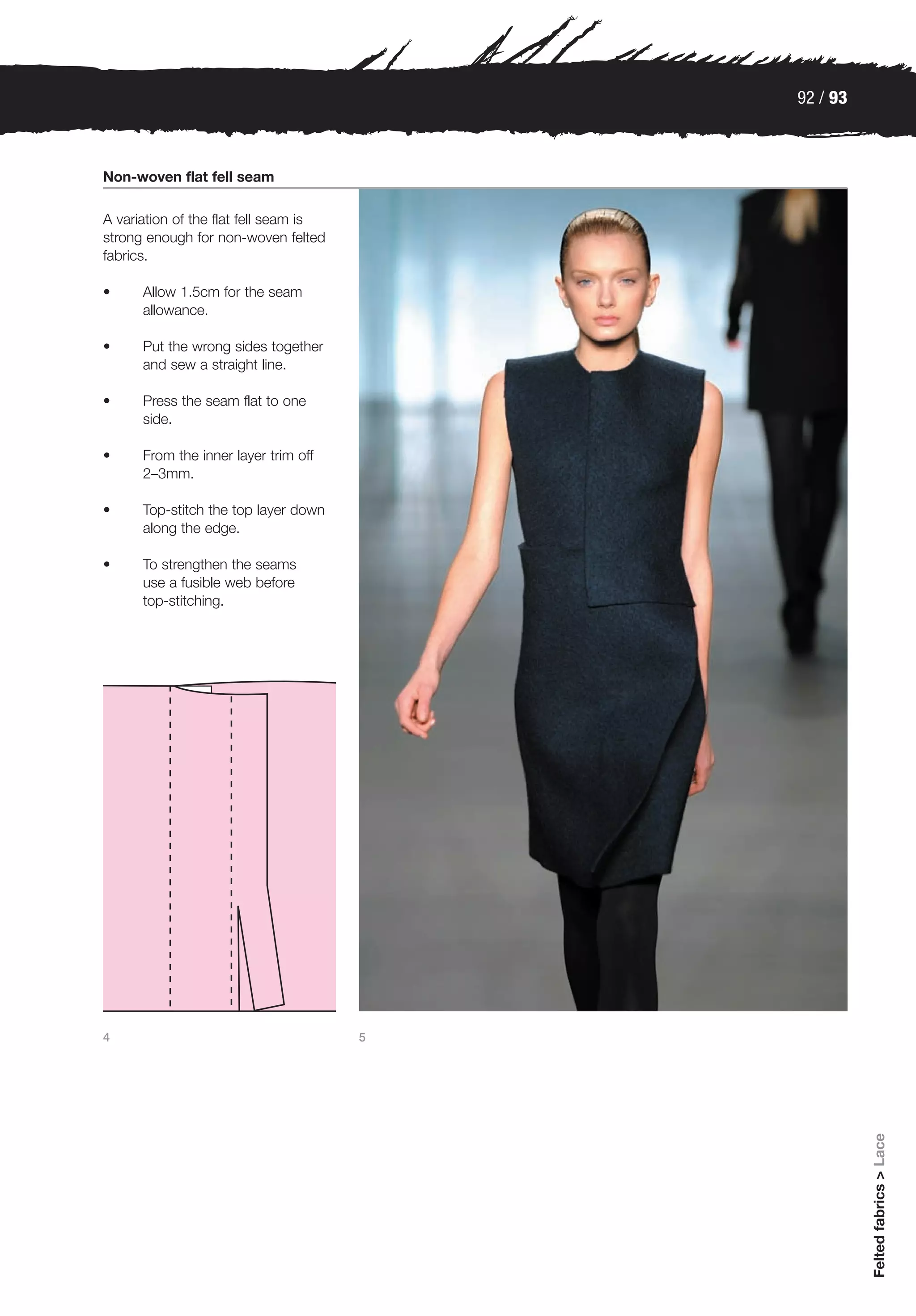 92 / 93



Non-woven flat fell seam

A variation of the flat fell seam is
strong enough for non-woven felted
fabrics.

•     Allow 1.5cm for the seam
      allowance.

•     Put the wrong sides together
      and sew a straight line.

•     Press the seam flat to one
      side.

•     From the inner layer trim off
      2–3mm.

•     Top-stitch the top layer down
      along the edge.

•     To strengthen the seams
      use a fusible web before
      top-stitching.




4                                      5
                                                     Felted fabrics > Lace
 