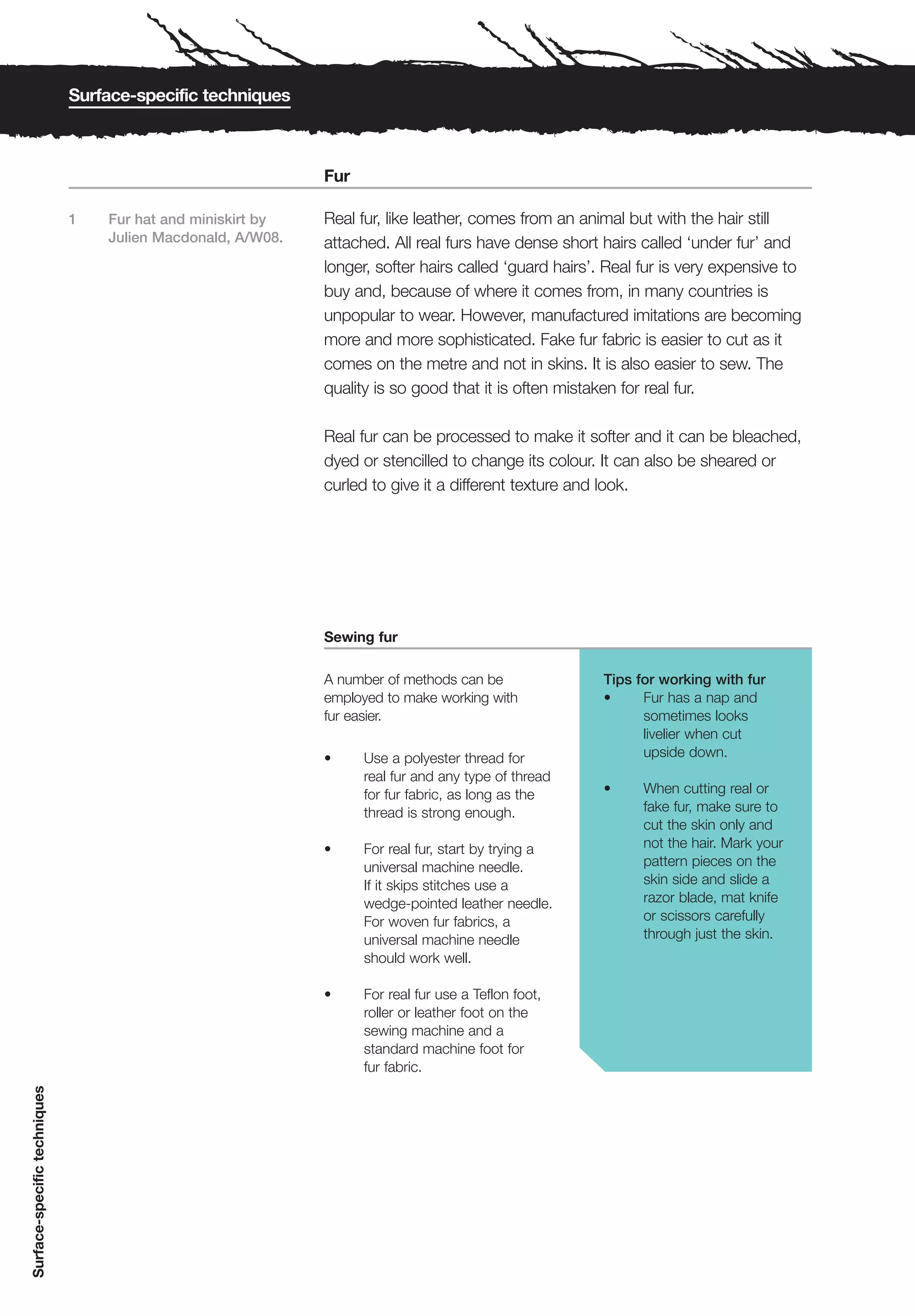 Surface-specific techniques



                                                             Fur

                              1   Fur hat and miniskirt by   Real fur, like leather, comes from an animal but with the hair still
                                  Julien Macdonald, A/W08.   attached. All real furs have dense short hairs called ‘under fur’ and
                                                             longer, softer hairs called ‘guard hairs’. Real fur is very expensive to
                                                             buy and, because of where it comes from, in many countries is
                                                             unpopular to wear. However, manufactured imitations are becoming
                                                             more and more sophisticated. Fake fur fabric is easier to cut as it
                                                             comes on the metre and not in skins. It is also easier to sew. The
                                                             quality is so good that it is often mistaken for real fur.

                                                             Real fur can be processed to make it softer and it can be bleached,
                                                             dyed or stencilled to change its colour. It can also be sheared or
                                                             curled to give it a different texture and look.




                                                             Sewing fur

                                                             A number of methods can be                Tips for working with fur
                                                             employed to make working with             •     Fur has a nap and
                                                             fur easier.                                     sometimes looks
                                                                                                             livelier when cut
                                                             •     Use a polyester thread for                upside down.
                                                                   real fur and any type of thread
                                                                   for fur fabric, as long as the      •     When cutting real or
                                                                   thread is strong enough.                  fake fur, make sure to
                                                                                                             cut the skin only and
                                                             •     For real fur, start by trying a           not the hair. Mark your
                                                                   universal machine needle.                 pattern pieces on the
                                                                   If it skips stitches use a                skin side and slide a
                                                                   wedge-pointed leather needle.             razor blade, mat knife
                                                                   For woven fur fabrics, a                  or scissors carefully
                                                                   universal machine needle                  through just the skin.
                                                                   should work well.

                                                             •     For real fur use a Teflon foot,
                                                                   roller or leather foot on the
                                                                   sewing machine and a
                                                                   standard machine foot for
                                                                   fur fabric.
Surface-specific techniques
 