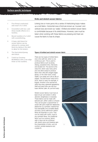 Surface-specific techniques



                                                                 Knits and stretch-woven fabrics

                              1   Five-thread overlocked         Linking one or more yarns into a series of interlocking loops makes
                                  side seam of a t-shirt.        up a knit fabric. Horizontal rows of knit are known as ‘courses’ and
                              2   Coverstitch with two- and      vertical rows are known as ‘wales’. Knitted and stretch-woven fabric
                                  three-needle effects on a      is comfortable because of its stretchiness. However, care must be
                                  hemline.
                                                                 taken when working with these fabrics as pressing and heat can
                              3   Bound neckline of a t-shirt    cause the fabric to lose its shape.
                                  with coverstitching.

                              4   A basic skirt block for
                                  woven fabrics can be
                                  reduced to a jersey skirt
                                  block by taking in the skirt
                                  to allow for the stretch.

                              5   The final stretch/jersey       Types of knitted and stretch-woven fabric
                                  skirt block.

                              6   T-shirt by Courtney            There are two types of knitted fabric:
                                                                                                              1
                                  McWilliams with a raw edge     one is the weft knit, which is one
                                  finish on the neckline.        continuous yarn. This is used to
                                                                 produce fabrics such as jersey,
                                                                 ribbing, sweatshirt knits, inter-locks
                                                                 and double knit. The second is the
                                                                 warp knit, which uses many yarns
                                                                 and one stitch (warp) to produce
                                                                 fabric that is flat with straight edges
                                                                 (jersey, on the other hand, is less
                                                                 stable, runs easily and curls at all cut
                                                                 edges). The best-known warp knit is
                                                                 tricot, which is used, for example, in
                                                                                                              2
                                                                 lingerie. Another is the raschel knit,
                                                                 which has a lacy, openwork appearance.
                                                                 Weft and warp knits use only four
                                                                 basic stitches: plain, rib, purl and warp.

                                                                 Stretch-woven fabrics must have at
                                                                 least 20 per cent stretch in either
                                                                 direction; lengthwise or crosswise.
                                                                 These fabrics can be made with
                                                                 textured yarn, either curled or crimped.
                                                                 They can be given a special finish or
                                                                 woven with yarns made from elastomers
                                                                 (elastomer is a synthetic material that
                                                                 has extensibility and complete elastic
                                                                 recovery). Some well-known stretch
                                                                 fibres are Spandex or Lycra. They
                                                                 can be mixed with cotton, wool or
                                                                 any synthetic fibres. Any traditional
Surface-specific techniques




                                                                 fabric such as corduroy, denim,
                                                                 satin or lace can be combined
                                                                 with stretch yarns and therefore gain
                                                                 the characteristic of knits, such as         3
                                                                 comfort, wrinkle-resistance and
                                                                 a better fit.
 