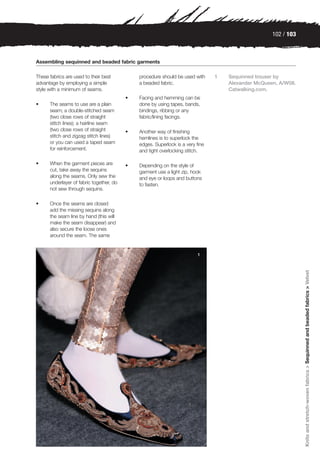 102 / 103



Assembling sequinned and beaded fabric garments

These fabrics are used to their best          procedure should be used with     1   Sequinned trouser by
advantage by employing a simple               a beaded fabric.                      Alexander McQueen, A/W08.
style with a minimum of seams.                                                      Catwalking.com.
                                          •   Facing and hemming can be
•     The seams to use are a plain            done by using tapes, bands,
      seam; a double-stitched seam            bindings, ribbing or any
      (two close rows of straight             fabric/lining facings.
      stitch lines); a hairline seam
      (two close rows of straight         •   Another way of finishing
      stitch and zigzag stitch lines)         hemlines is to superlock the
      or you can used a taped seam            edges. Superlock is a very fine
      for reinforcement.                      and tight overlocking stitch.

•     When the garment pieces are         •   Depending on the style of
      cut, take away the sequins              garment use a light zip, hook
      along the seams. Only sew the           and eye or loops and buttons
      underlayer of fabric together, do       to fasten.
      not sew through sequins.

•     Once the seams are closed
      add the missing sequins along
      the seam line by hand (this will
      make the seam disappear) and
      also secure the loose ones
      around the seam. The same


                                                                         1




                                                                                                                Knits and stretch-woven fabrics > Sequinned and beaded fabrics > Velvet
 