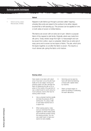 Surface-specific techniques



                                                            Velvet

                              1   Velvet suit by Julien     Napped or pile fabrics go through a process called ‘napping’,
                                  Macdonald, A/W05.         whereby fibre ends are raised to the surface to be either clipped,
                                                            brushed flat or left standing up. This process can be applied on one
                                                            or both sides of woven or knitted fabrics.

                                                            Pile fabrics are woven with an extra set of yarn. Velvet is a popular
                                                            fabric of the napped or pile family. Originally velvet was made from
                                                            silk yarns. Today velvets range from light- to heavyweight and can
                                                            be woven from cotton, rayon or polyester. Velvet has an extra set of
                                                            warp yarns and is woven as two layers of fabric. The pile, which joins
                                                            the layers together, is cut after the fabric is woven. The result is a
                                                            much denser pile, giving the fabric a rich texture.




                                                            Sewing velvet

                                                            Care needs to be taken with velvet        •   Hemming can be sewn by
                                                            once it has been cut as the pile frays        hand with blind hemstitching
                                                            badly at its raw edges. Ironing and           or faced with a lighter fabric
                                                            pressing velvet can also damage the           by machine.
                                                            fabric by flattening the pile so try to
                                                            press on the inside of the garment or     •   Clean up frayed edges on
                                                            use a velvet board to avoid using too         seams by binding or overlocking
                                                            much pressure. Some other tips for            the seam allowance.
                                                            sewing velvet include:

                                                            •     Use a universal machine needle
                                                                  and take the pressure off the
                                                                  sewing foot. Try using a roller
                                                                  or even-feed machine foot or
                                                                  a zipper foot.

                                                            •     When sewing seams, make
Surface-specific techniques




                                                                  sure you hand tack the seams
                                                                  together as velvet creeps badly
                                                                  and sometimes puckers during
                                                                  the sewing process. You can
                                                                  use a plain seam or tape your
                                                                  seams for extra stability.
 
