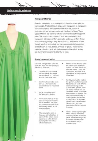Surface-specific techniques



                                  Transparent fabrics

                                  Beautiful transparent fabrics range from crisp to soft and light- to
                                  heavyweight. The best-known crisp, semi-transparent to transparent
                                  fabrics are organza and organdie made from silk, cotton or
                                  synthetics, as well as marquisette and handkerchief linen. These
                                  types of fabrics are easier to cut and sew then the soft transparent
                                  ones. The most common types of soft, semi-transparent and
                                  transparent fabrics are chiffon, georgette and crepe chiffon. These
                                  fabrics are so lightweight they are tricky to cut and difficult to sew.
                                  You will also find fabrics that you can categorise in between crisp
                                  and soft such as voile, batiste, shirtings or gauze. These fabrics
                                  might be difficult to work with but are worth all the effort, as they
                                  are stunning to look at and delightful to wear.


                                  Sewing transparent fabrics

                                  It is worth noting that the softer the   •   Make sure that all marks within
                                  fabric, the more time and space you          the pattern piece are thread
                                  will need to work with it.                   marked (use a fine needle and
                                                                               extra fine thread). Do not use
                                  •     Use a fine (60–70) universal           chalk marks, which will show
                                        machine needle and reduce              permanently on the good side
                                        the stitch length to 1.25–2mm,         of the fabric.
                                        which is a very small stitch.
                                                                           •   Carefully clean up the inside of
                                  •     Match the thread to the fabric         the garment, as the transparent
                                        and use a fine to extra fine           fabric shows all kinds of hems,
                                        polyester thread or mercerised         seams and facings on the
                                        cotton.                                outside of the garment. There
                                                                               are several methods you can
                                  •     Iron all the creases out of            use for the seams, for example
                                        the fabric with a dry iron.            French seams or bindings. The
                                                                               best method for hemming a
                                                                               chiffon garment is a pin-hem
                                  •     Pin the fabric carefully on to a       and if you work on a budget
                                        piece of thin paper the same           use a superlock as a finishing.
                                        size as the fabric. The paper          Slip-stitch is a nice hand
                                        is supposed to stop the fabric         sewing stitch for hem or edge
                                        from moving around, as it is           finishings.
                                        famously slippery.

                                                                           •   When it comes to pressing the
                                  •     After securing the fabric to           fabric, consider the material
                                        the paper, add a third layer of        and always try first on a scrap
                                        paper with the pattern pieces          piece. Sometimes using a dry
                                        copied on to it. Pin all three         iron makes the fabric static.
                                        layers together and cut out            If this happens, use an
                                        with sharp scissors.                   antistatic spray.




                              1
 