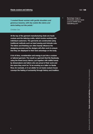 Haute couture and tailoring                                                               108 / 109



                                                                     1   Backstage image at
‘I created flower women with gentle shoulders and                        Christophe Josse’s haute
                                                                         couture A/W06 show.
generous bosoms, with tiny waists like stems and                         Catwalking.com.
skirts belling out like petals.’

Christian Dior


At the top of the garment manufacturing chain are haute
couture and the tailoring crafts, which involve working with
individual customers. The garments are constructed using
traditional methods such as hand sewing and intricate cuts.
The fabric and finishing can often heavily influence the
designing process and the designs will often work to ensure
that they are displayed to their best advantage on the body.

A lot of time, consideration and energy is put into a couture
or tailored garment. The result is a garment that fits flawlessly,
using the finest luxury fabrics, put together with skillful hands
by dressmakers and tailors who are proud of their work and
the name they work for. To be working as a tailor on Savile
Row, for example, or in an atelier for an haute couture house




                                                                                                      Surface-specific techniques > Haute couture and tailoring > Draping on the mannequin
conveys the feeling of exclusivity through history and tradition.




1
 