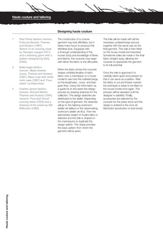 Haute couture and tailoring



                                                                  Designing haute couture

                              1   Paul Poiret fashion memoir,     The construction of a couture               The toile will be made with all the
                                  Francois Baudot, Thames         garment may look effortless, but it         necessary underpinnings and put
                                  and Hudson (1997).              takes many hours to produce that            together with the same care as the
                                  Sketch of an evening cloak      effortless look. Equipped with              final garment. This toile is then fitted
                                  by Georges Lepape (1911)        a thorough understanding of the             on the house model and reworked.
                                  and a dressing gown with a      human body and knowledge of fibres          Sometimes toiles are made in the final
                                  pattern designed by Dufy        and fabrics, the couturier may begin        fabric straight away, allowing the
                                  (1923).                         with either the fabric or the silhouette.   couturier to appreciate the garment
                                                                                                              to its full potential.
                              2   Balenciaga fashion
                                  memoir, Marie-Andree            When the fabric arrives the couturier
                                  Jouve, Thames and Hudson        drapes unfolded lengths of each             Once the toile is approved it is
                                  (1997). Black coat with white   fabric over a mannequin or a house          carefully taken apart and pressed so
                                  mink cape (1967) and ‘Four-     model to see how the material hangs         that it can serve as a pattern. After
                                  sided’ cocktail dress.          on the lengthwise-, cross- and bias-        the fabric is cut and thread marked
                                                                  grain lines. Using this information as      the prototype is ready to be fitted on
                              3   Charles James fashion           a guide he or she starts the design         the house model once again. This
                                  memoir, Richard Martin,         process by drawing sketches for the         process will be repeated until the
                                  Thames and Hudson (1997).       collection. The design sketches are         designer is satisfied. Finally,
                                  James’s ‘Four-leaf Clover’      distributed to the atelier. Depending       accessories are selected by the
                                  evening dress (1953) and a      on the type of garment, the sketches        couturier for the press show and the
                                  drawing of the inside by Bill   will go to the tailoring workroom           design is entered in the Livre de
                                  Wilkinson (1982).               (atelier de tailleur) or the dressmaking    fabrication (production or look-book).
                                                                  workroom (atelier de flou). Then the
                                                                  appropriate weight of muslin/calico is
                                                                  selected and the toile is draped on
                                                                  the mannequins to duplicate the
                                                                  design sketch. This drape provides
                                                                  the basic pattern from which the
                                                                  garment will be sewn.
Haute couture and tailoring
 