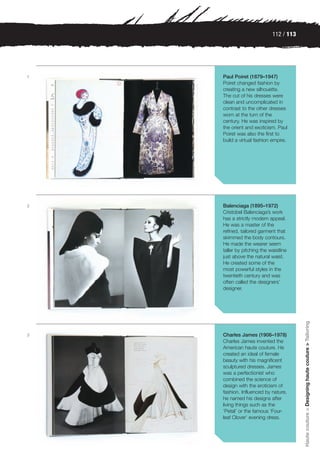 112 / 113




1   Paul Poiret (1879–1947)
    Poiret changed fashion by
    creating a new silhouette.
    The cut of his dresses were
    clean and uncomplicated in
    contrast to the other dresses
    worn at the turn of the
    century. He was inspired by
    the orient and exoticism. Paul
    Poiret was also the first to
    build a virtual fashion empire.




2   Balenciaga (1895–1972)
    Cristobel Balenciaga’s work
    has a strictly modern appeal.
    He was a master of the
    refined, tailored garment that
    skimmed the body contours.
    He made the wearer seem
    taller by pitching the waistline
    just above the natural waist.
    He created some of the
    most powerful styles in the
    twentieth century and was
    often called the designers’
    designer.


                                        Haute couture > Designing haute couture > Tailoring




3   Charles James (1906–1978)
    Charles James invented the
    American haute couture. He
    created an ideal of female
    beauty with his magnificent
    sculptured dresses. James
    was a perfectionist who
    combined the science of
    design with the eroticism of
    fashion. Influenced by nature,
    he named his designs after
    living things such as the
    ‘Petal’ or the famous ‘Four-
    leaf Clover’ evening dress.
 