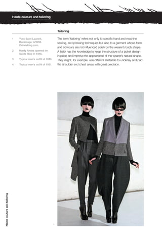Haute couture and tailoring



                                                                      Tailoring

                              1   Yves Saint Laurent,                 The term ‘tailoring’ refers not only to specific hand and machine
                                  Backstage, A/W08.                   sewing, and pressing techniques but also to a garment whose form
                                  Catwalking.com.
                                                                      and contours are not influenced solely by the wearer’s body shape.
                              2   Hardy Amies opened on               A tailor has the knowledge to keep the structure of a jacket design
                                  Savile Row in 1946.
                                                                      in place and improve the appearance of the wearer’s natural shape.
                              3   Typical men’s outfit of 1833.       They might, for example, use different materials to underlay and pad
                              4   Typical men’s outfit of 1931.       the shoulder and chest areas with great precision.
Haute couture and tailoring




                                                                  1
 